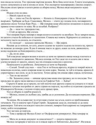 към входа на хотела. Уил трескаво въртеше волана. Вече бяха потеглили. Гумите изскърцаха,
когато лимузината се вля в потока от коли. Уил експертно маневрираше с висока скорост.
Последва силен трясък и когато рязко се обърна назад, Мелиса видя напуканото задно
стъкло.
Издаде стон на ужас.
— Някой стреля по нас.
— Да — тонът на Уил бе мрачен. — Колата е с блиндирани стъкла. Но не съм
въоръжен. Трябваше да бъда. Съжалявам, Мелиса — очите му гледаха пътя, натовареното
движение около Тотнъм Корт Роуд. — Ще извърша нещо абсолютно незаконно и искам да
правиш точно каквото ти кажа. Не се колебай. Разбрано?
— Да — каза тя с треперещ глас.
— Стой до вратата. Ще слезеш.
Уил направи бърза маневра и вкара колата в платното за автобуси. Тя се завъртя назад,
но цялото стъкло бе побеляло от пукнатини. Ставаха все повече. Куршумите се сипеха по
металните части на колата, по стъклото.
— О, господи! — задъхано промълви Мелиса. — Ще умрем.
Искаше да се помоли, но сега, докато седеше на задната седалка на колата му, просто
не можеше да намери думи. В ума й нямаше място за друго, освен за пътя, движението,
колко надеждни са блиндираните стъкла…
— Да, но не днес.
Той изведнъж завъртя волана и колата се качи на тревната ивица между платната и
премина в насрещното движение. Мелиса изпищя, но Уил даде газ и колата сви в тясна
уличка встрани от шосето, докато зад тях отекваха клаксони и ругатни.
Пешеходците се разбягаха. Лимузината се качи на бордюра.
— Слизай. Тичай след мен — каза Уил и тя блъсна вратата, втурна се покрай жена в
инвалидна количка, която изкрещя нещо по неин адрес. Знаеше, че той я изчаква, краката й
спринтираха с все сили, за да го настигне. Точно срещу тях имаше офис сграда, печатница.
— Там ли ще влезем?
— Не. Задънена улица — нямаше представа какво има предвид, но го последва. Уил
продължи по друга тясна ивичка и излезе на Графтън Уей. — Хайде!
Сърцето й щеше да се пръсне, но той посочи към другата страна на улицата и го видя:
масивните тухлени постройки от двете страни на портала, зад който се издигаше сградата на
Юнивърсити Колидж, с колони отпред като древен храм.
Уил се обърна и сграбчи ръката й.
— Мелиса, поеми си дълбоко дъх, трябва да се успокоиш. Да изглеждаш нормално. Ще
можеш ли?
Тя кимна. Но в същия миг чу отчетливи стъпки зад ъгъла, които се приближаваха
тичешком. Уил я повлече през Гауър Стрийт. Задържаше дъха си, опитваше се да пипа
равномерно. Той вече изглеждате напълно спокоен, навярно благодарение на съвършения
тонус, който поддържаше.
Уил застана до портала.
— Това е професор Мелиса Елмет от Оксфордския университет. Има хонорар за
вземане.
— Мога ли да видя документ за самоличност? — попита охранителят.
Мелиса затършува в чантата си и извади карта от библиотека „Бодлиън“. Изглежда
 