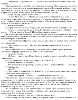 — Гаджета сме — прошепна той. — Постарай се да изглеждаш щастлива, сякаш сме
влюбени.
Мелиса се усмихна насила. Уил изглеждаше по-естествен. Обви силната си ръка около
талията й и тя усети мускулите му през тънката памучна риза. По кожата й пробягна тръпка
при допира му, тънките косъмчета настръхнаха. „Разбира се, каза си тя, защото си на ръба на
истерия, а този мъж е единственото, което стои между теб и куршума.“
— Добър ден, сър, мога ли да ви помогна?
— Не зная. Мож-жеш ли? — Мелиса забеляза, че говори без отвъдокеанското
провлачване, с предишния оксфордски акцент и леко завалено, сякаш е пийнал малко повече
вино. — Искам да заведа гаджето в чужбина. Само за обяд. Ш-що да не можем? Имаме
паспорти. Ще се намерят ли две места?
— За коя дестинация?
Касиерът беше мъж на около четиридесет, напълно безразличен към чара на Уил.
— Без значение, приятел. Закъдето имаш. В последния момент, нали разбираш? — сви
рамене. — К’во ще кажеш за Белгия? В Париж бях миналата година.
Последва безконечно чаткане на клавиши. Мелиса затрепери от напрежение. Очакваше
всеки момент мъжът с качулката да дотича иззад ъгъла, насочил дулото на пистолета си със
заглушител право към челото й…
— Имам два билета за Брюж за влака в дванадесет и петдесет и седем, но са останали
само първа класа.
— Няма проблем, приятел — Уил прегърна Мелиса, допря устни до челото й. —
Приемаш ли кеш?
Извади портфейл, пълен с банкноти от петдесет лири, и сложи парите на гишето.
Служителят ги прибра и разпечата два билета. Леко се усмихна.
— Приятно пътуване.
— Ще бъде — увери го Уил. Пъхна билетите в джоба на сакото си и побутна Мелиса
към бариерите.
— Не — упорито настоя тя. — Имам нужда от пет минути.
— За какво? Може да са навсякъде.
— Ако можеха да ни застрелят тук, нямаше да чакат — изтъкна Мелиса. — Нали, Уил?
Той сви рамене.
— Може би.
— Само трябва да измия зъбите си. Трябва. Зад ъгъла има магазин, на входа на гарата.
Уил се поколеба и махна с ръка.
— Добре, но побързай — усмивка. — Донеси ми една минерална вода.
Мелиса почти побягна към магазина зад ъгъла. Имаше стелаж с тоалетни
принадлежности; тя грабна паста за зъби, четка. С копнеж хвърли поглед към козметиката.
Искаше да си купи грим, да се поразкраси поне малко за Уил. Суетност, когато се бореше за
живота си? Присмя се на себе си; нямаше нито време, нито смисъл. Уил Хайд беше
безвъзвратно загубен, както младостта й.
Взе минералната вода, плати и побягна към тоалетните. Беше толкова приятно да
измие зъбите си. Поне да бъде чиста бе по-добре от нищо. Приглади косите си пред
огледалото и изтича обратно при него.
— Благодаря за водата — каза Уил. — Изглеждаш по-свежа.
Мелиса едва успя да се усмихне. Просто беше учтив; загрижен бе за нея и искаше да я
 
