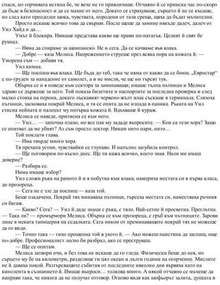 спаси, но горчивата истина бе, че вече не го привличаше. Отчаяно й се прииска час по-скоро
да бъде в безопасност и да се махне от него. Докато се страхуваше, сърцето й не се късаше,
но след като преодолее шока, чувствата, породени от тази среща, щяха да бъдат мъчителни.
Просто искаше всичко това да свърши. После щеше да замине някъде далеч, далеч от
Уил Хайд и да…
Умът й блокира. Нямаше представа какво ще прави по-нататък. Целият й свят бе
рухнал.
— Няма да спираме за шампанско. Не и сега. Да се качваме във влака.
— Добре — каза Мелиса. Напрежението струеше през всяка пора на кожата й. —
Уморена съм — добави тя.
Уил кимна.
— Ще поспиш във влака. Ще бъда до теб, така че няма от какво да се боиш. „Евростар“
е по-труден за нападение от самолет, а и не мисля, че ще ни търсят тук.
Обърна се и я поведе към сектора за заминаващи; имаше тълпа пътници и Мелиса
здраво се държеше за него. Той показа билетите и паспортите за последна проверка и след
малко стояха на перона, докато лъскавият червено-жълт влак съскаше в терминала. Слязоха
пътници, засноваха покрай Мелиса, и тя се опита да не изпада в паника. Ръката на Уил
стисна нейната и палецът му потърка кожата й. Вдъхваше й кураж.
Мелиса се наведе, притисна се към него.
— Уил… — започна плахо, но все пак му зададе въпросите. — Кои са тези хора? Защо
се опитват да ме убият? Аз съм просто лектор. Нямам нито пари, нито…
Той поклати глава.
— Има твърде много хора.
Тя прехапа устни, чувствайки се глупаво. И напълно загубила контрол.
— Ще поговорим по-късно днес. Ще ти кажа всичко, което зная. Нали ми имаш
доверие?
— Разбира се.
Нима имаше избор?
Уил сложи ръка на рамото й и я побутна към влака; намериха местата си в първа класа,
до прозореца.
— Сега не е зле да поспиш — каза той.
Беше озадачена. Покрай тях минаваха пътници, търсеха местата си, наместваха ръчния
си багаж.
— Какво? Сега? — Уил й даде знаци с ръка, с тяло. Най-сетне й просветна. Преглътна.
— Така ли? — промърмори Мелиса. Обърна се към прозореца, с гръб към пътниците. Зарови
лице в меката тапицерия на седалката. Сега никои от преминаващите покрай тях не можеше
да го види.
— Точно така — тихо прошепна той в ухото й. — Ако можеш наистина да заспиш, още
по-добре. Професионалист лесно би разбрал, ако се преструваш.
— Ще се опитам.
Мелиса затвори очи, и без това не искаше да го гледа. Физически беше до нея, но
сърцето му бе на километри, разделяше ги цял океан и дълги години на огорчение. Мислите
не й даваха покой. Разтърсващите събития от последните няколко дни вървяха като на
кинолента в съзнанието й. Имаше въпроси… толкова много. А някой отчаяно се мъчеше да
направи така, че никога да не получат отговор. Отново видя как шофьорът залита, дупката в
 