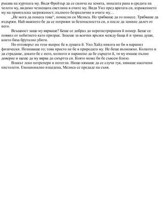 ръкава на куртката му. Видя Фрейзър да се свлича на земята, зиналата рана в средата на
челото му, видимо чезнещата светлина в очите му. Видя Уил пред вратата си, изражението
му на приятелска загриженост; пълното безразличие в очите му…
„Не мога да понеса това“, помисли си Мелиса. Но трябваше да го понесе. Трябваше да
издържи. Най-важното бе да се погрижи за безопасността си, а после да замине далеч от
него.
Всъщност защо му вярваше? Беше се добрал до нерегистрирания й номер. Беше се
появил от небитието като призрак. Знаеше за всички връзки между баща й и трима души,
които бяха брутално убити.
Но отговорът на този въпрос бе в душата й. Уил Хайд никога не би я наранил
физически. Познаваше го; това просто не бе в природата му. Не беше възможно. Колкото и
да страдаше, докато бе с него, колкото и наранено да бе сърцето й, тя му имаше пълно
доверие и щеше да му вярва до смъртта си. Която може би бе съвсем близо.
Влакът леко потрепери и потегли. Нищо нямаше да се случи тук, нямаше насочени
пистолети. Емоционално изцедена, Мелиса се предаде на съня.
 
