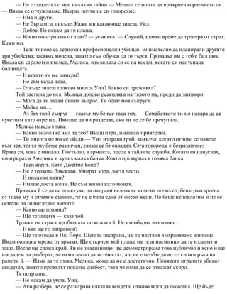 — Не е споделял с мен никакви тайни — Мелиса се опита да прикрие огорчението си.
— Някак се отчуждихме. Накрая почти не си говорехме.
— Има и друго.
— Не бързам за никъде. Кажи ми какво още знаеш, Уил.
— Добре. Не искам да те плаша.
— Какво по-страшно от това? — усмивка. — Слушай, нямам време да треперя от страх.
Кажи ми.
— Тези типове са сериозни професионални убийци. Внимателно са планирали другите
три убийства; засякох модела, защото съм обучен да го търся. Провалът им с теб е бил шок.
Имала си страхотен късмет, Мелиса, измъкнала си се на косъм, когато си напуснала
болницата.
— И когато ти ме намери?
— Не съм казал това.
— Откъде знаеш толкова много, Уил? Какво си преживял?
Той застина до нея. Мелиса долови реакцията на тялото му, преди да заговори:
— Мога да ти задам същия въпрос. Ти беше моя съпруга.
— Майка ми…
— Аз бях твой съпруг — гласът му бе все така тих. — Семейството ти ме накара да се
чувствам като отрепка. Нямаше да ни разделят, ако ти не се бе пречупила.
Мелиса наведе глава.
— Какво значение има за теб? Имаш пари, имаш си приятелка.
— Ти никога не ми се обади — Уил изправи гръб, замълча; когато отново се наведе
към нея, тонът му беше различен, сякаш се бе овладял. Сега говореше с безразличие: —
Права си, това е минало. Постъпих в армията, после в тайните служби. Когато ги напуснах,
емигрирах в Америка и купих малка банка. Която превърнах в голяма банка.
— Таен агент. Като Джеймс Бонд?
— Не е толкова бляскаво. Умират хора, доста често.
— И никакви жени?
— Имаше доста жени. Не съм живял като монах.
Прииска й се да се пошегува, да направи неловкия момент по-весел; беше разтърсена
от гнева му и отчаяно съжали, че не е била една от онези жени. Но беше непоклатим и не се
осмели да го погледне в очите.
— Какво ще правиш?
— Ще те защитя — каза той.
Тръпки на страст пробягнаха по кожата й. Не им обърна внимание.
— И как ще го направиш?
— Ще те отведа в Ню Йорк. Шегата настрана, ще те настаня в охранявано жилище.
Имам солидна мрежа от връзки. Ще открием кой плаща на тези наемници да те издирят и
защо. После ще сложа край. Ти не знаеш нищо; ще демонстрираме това публично и ясно и ще
им дадем да разберат, че няма лесно да те очистят, а и не е необходимо — сложи ръка на
рамото й. — Няма да те лъжа, Мелиса, може да не е достатъчно. Понякога играчите убиват
свидетел, защото провалът показва слабост, така че няма да се откажат скоро.
Тя потръпна.
— Не искам да умра, Уил.
— Ако разбера, че се разиграва някаква вендета, отново мога да помогна. Ще бъде
 