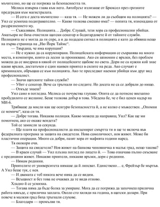 мъчително, но ще се погрижа за безопасността ти.
Мелиса извърна глава към него. Автобусът излизаше от Брюксел през грозните
предградия към магистралата.
— И сега е доста мъчително — каза тя. — Не можем ли да съобщим на полицията? —
Уил се усмихна подигравателно. — Какво толкова смешно има? — попита тя, изненадана от
раздразнението му.
— Съжалявам. Полицията… Добре. Слушай, тези хора са професионални убийци.
Аматьори не биха очистили щатски сенатор и бодигардовете й от тайните служби.
Полицията не е могла да ги спре, а и да подадеш сигнал в полицията е като да обявиш нещо
на първа страница на „Ню Йорк Таймс“.
— Твърдиш, че има корупция?
— Не е нужно да са корумпирани. Полицейската информация се съхранява на много
места, в компютри, които са лесни за проникване. Ако си шпионин с връзки, без проблем
можеш да се внедриш в някой от полицейските щабове по света. Дори не са нужни кой знае
какви връзки, достатъчен е един наивен приятел в силите на реда. Ако случаят е
криминален, обръщаш се към полицията. Ако те преследват наемни убийци към друг вид
професионалист.
— Значи щатските тайни служби?
— Убит е сенатор. Вече са тръгнали по следите. Но досега не са се добрали до нищо.
— Откъде знаеш?
Уил само я погледна. Мелиса се почувства глупаво. Опита се да потисне внезапно
пробудилото се желание. Беше толкова добър в това. Убедена бе, че е бил ценен кадър на
МИ-6.
Трябваше да мисли как ще осигури безопасността й, а не колко е мъжествен. „Опомни
се момиче“, каза си тя.
— Добре тогава. Никаква полиция. Какво можеш да направиш, Уил? Как ще ми
помогнеш, ако се окаже вендета?
Той се замисли за секунда.
— Ще платя на професионалисти да инсценират смъртта ти и ще те включа във
федералната програма за защита на свидетели. Нова самоличност, нов живот. Може би
пластични операции. Много са добри, пазят хора от мафията години наред.
Тя ококори очи.
— Защита на свидетели? Нов живот на банкова чиновничка в малък град, нещо такова?
— В краен случай — Уил плъзна поглед по лицето й. — Това означава пълно скъсване
с предишния живот. Никакви приятели, никакви връзки, дори с роднини.
— Нямам роднини.
Приятелите от университета нямаше да й липсват. Единствено… е, Фрейзър бе мъртъв.
А Уил беше тук, с нея.
— И двамата с теб никога вече няма да се видим.
— Всъщност и без това не очаквах да те видя отново.
Хладно й се усмихна.
— Тогава няма да бъде болка за умиране. Мога да се погрижа да започнеш прилична
работа някъде, с прилична заплата. Около сто хиляди на година, в щатски долари. При
повече в малкия град биха тръгнали слухове.
— Благодаря — промълви тя.
 