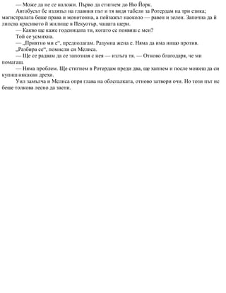 — Може да не се наложи. Първо да стигнем до Ню Йорк.
Автобусът бе излязъл на главния път и тя видя табели за Ротердам на три езика;
магистралата беше права и монотонна, а пейзажът наоколо — равен и зелен. Започна да й
липсва красивото й жилище в Пекуотър, чашата шери.
— Какво ще каже годеницата ти, когато се появиш с мен?
Той се усмихна.
— „Приятно ми е“, предполагам. Разумна жена е. Няма да има нищо против.
„Разбира се“, помисли си Мелиса.
— Ще се радвам да се запозная с нея — излъга тя. — Отново благодаря, че ми
помагаш.
— Няма проблем. Ще стигнем в Ротердам преди два, ще хапнем и после можеш да си
купиш някакви дрехи.
Уил замълча и Мелиса опря глава на облегалката, отново затвори очи. Но този път не
беше толкова лесно да заспи.
 