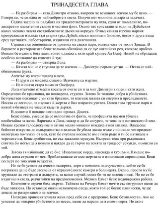 ТРИНАДЕСЕТА ГЛАВА
— Не разбирам — каза Димитри отново, въпреки че всъщност всичко му бе ясно. —
Говори се, че си една от най-добрите в света. Получи пет милиона долара за задачата.
Седяха заедно на палубата на тридесетметровата му яхта, един от по-малките, по-
дискретни плавателни съдове в частния флот. Около тях кристалните води на Дубайския
канал ласкаво галеха светлобежовите дъски на корпуса. Отвъд канала гореща мараня
премрежваше изгледа към стария град Дубай; ниски жилищни блокове, някоя и друга къща
сред пустинята, небостъргачи, издигащи се в далечината.
Страната се опияняваше от притока на свежи пари, голяма част от тях от Запада. В
баровете и ресторантите беше толкова обичайно да се чуе английска реч, колкото арабска.
Винаги бе пълно с богаташи, които плаваха с яхти край кулите Ал Сееф. Никой не обръщаше
особено внимание на клиента й тук.
— Аз разбирам — отвърна Лола.
— Казаха ми, че е глупаво да те наемам — Димитри смръщи устни. — Оказа се най-
обикновена фуста.
Агентът му впери поглед в него.
— И други си мислеха същото. Всичките са мъртви.
— Не и онази стара мома от Оксфорд.
Лола отегчено отмести косата от очите си и за миг Димитри я оцени като жена.
Определено бе красавица, но покварена, студена. Затова бе толкова добра в убийствата.
Безчувствен психопат с ум като бръснач, тя влагаше цялата си енергия в преследването.
Носеха се легенди, че първата й жертва е бил извратен учител. Освен това трупаше пари и
никой в бизнеса не знаеше къде ги държи.
В досието й нямаше нито един провал. Досега.
Беше права, умееше да се възползва от факта, че професията наемен убиец е
необичайна за жена. Наричаха я Лола, макар и да бе сигурен, че това не е истинското й име.
Имаше крехко телосложение и затова малко мишени виждаха в нея заплаха. Владееше
бойните изкуства до съвършенство и веднъж бе убила двама мъже с по около четиридесет
килограма по-тежки от нея, като бе счупила носовете им с голи ръце и ги бе натикала в
черепите им. Беше дребничка, но със закалени мускули. Въпреки това при ръкопашна
схватка би могъл да я повали и накара да се гърчи на земята за тридесет секунди, помисли си
той.
Затова тя избягваше да се бие. Използваше корда, изненада и куршуми. Нямаше по-
добра жена стрелец от нея. Приближаваше се към жертвата и използваше спринцовка. Беше
експерт по токсични вещества.
Но не бе успяла да очисти дъщерята, дори с помощта на съучастник, който се бе
погрижил да не бъде засечена от охранителните камери в болницата. Вярно, просто му бе
хрумнало да отстрани и дъщерята, за всеки случай; може би тя не знаеше нищо. Но не се бе
издигнал в света, разчитайки на предположения. Мелиса Елмет беше недовършена работа.
Ключовите играчи бяха мъртви. Тайната на Ричард Елмет почти със сигурност щеше да
бъде запазена. Но оставаше онази незаличена следа, която той се боеше панически, че ще
доведе до разкриването на всичко.
Погледна привлекателната жена пред себе си с презрение. Беше безмилостен. Ако не
успееше да извърши убийството до месец, щеше да нареди да я елиминират. Но ако е
 
