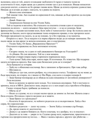 възможно, каза си той, докато оглеждаше заоблените й гърди и тънката талия на
атлетичното й тяло, първо щеше да я довлече отново тук и да я изнасили. Имаше ненаситен
сексуален апетит, а никога не бе срещал такава жена. Щеше да изпита огромно удоволствие.
Нямаше да я остави да умре с мисълта, че е равна на мъжете.
— Жената има помощник.
Той знаеше това. Ако съдеше по сериозния й тон, нямаше да бъде приятно да изслуша
подробностите.
— Давай. Кажи ми.
— Американски банкер на име Уилям Хайд.
Той се надигна в шезлонга. На стъпалата за спалнята стоеше един от моделите,
поканени на яхтата — които всъщност бяха проститутки — и му се усмихна. Беше
французойка, с лъскави кестеняви коси, бели зъби и тъмнозлатист загар. Бе излязла само по
долнище на бански, което представляваше тънка копринена прашка, и къс прозрачен халат.
Разтвори предниците на халата, за да му покаже, че е без горнище, и му намигна.
Отпрати я с жест. Тя се нацупи и се върна обратно вътре да си намери занимание. По-
късно щеше да има време за женска компания, ако е в настроение.
— Уилям Хайд. От банка „Вирджиниън Проспект“?
Отегченото изражение на Лола мигновено изчезна.
— Да.
— Сигурно знаеш, че е един от най-уважаваните банкери на Уолстрийт?
— Аз убивам. Не съм шпионка. Той не е моя мишена.
Димитри стовари юмрук върху старинната мароканска маса.
— Тъпа кучка! Хайд има пари, много пари. И източници. И е известен. Ще подариш
цялата история на пресата. Как така един бизнесмен успя да те изиграе?
Лола буквално се изчерви.
— Хайд не е обикновен костюмар. Бил е шпионин за британците. При това добър.
— Шегуваш се.
— Обадих се тук-там, когато разбрах, че е отседнала в хотел. Телефонът му не може да
бъде проследен, но открих, че е звънял от Ню Йорк, след като е издирил номера й.
— Защо банкер милиардер да се обажда на една никаквица от английски университет?
Лола въздъхна.
— Били са женени за кратко като млади. Тя е поискала анулиране. Той е постъпил в
армията, после в МИ-6. Доколкото зная, свързал се е с нея скоро след стрелбата в Оксфорд.
Гневът отшумя бързо; трябваше да помисли.
— Обича ли я?
— Носят се слухове, че се е сгодил малко преди да замине за Англия. Жената също е
била сгодена. Изглежда е просто желание да я защити.
— Защо бракът се е разпаднал?
— Колегите й предполагат, че нейните родители са се възпротивили. Хайд е бил
сирак, без перспективи.
— Нейните родители — дъхът му секна. — Значи Хайд е познавал сър Ричард.
— Да, преди повече от десетилетие.
— Дошъл е да защити бившата си. Което означава, че е разбрал, че е в опасност.
— Досетих се за това — увери го тя. Седеше срещу него, нервничеше, практически се
гърчеше под презрителния му поглед. — Явно е засякъл връзка с другите три убийства —
 