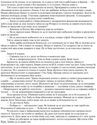полицията не бе успяла; тя се гордееше, че е една от най-чисто работещите в бранша. — Но
както ти казах, дълги години е бил шпионин, и то отличен. Опитен играч е.
Той стана и пристъпи към перилата на яхтата. Прежурящото слънце на залива
обсипваше водите на канала с блясък. След час трябваше да бъде готов за вечеря с емира.
Имаше официален банкет и сделки за сключване във връзка с местен газопровод. Залогът бе
няколко милиарда долара. Участваха държавни инвестиционни фондове. А некадърната
работа на тази жена му бе създала адско главоболие.
— Значи си имам работа с бивш шпионин с неограничени финансови възможности,
който също може да знае малката тайна на сър Ричард и се опитва да защити онази жена.
Имаш ли представа къде може да се намират?
— Заминаха за Белгия. Бях изпратила хора на летищата…
— Но са хванали влака. Можеш ли да ги засечеш чрез мобилния телефон и кредитните
карти на жената?
— Не са използвали мобилните си и, изглежда, плащат в брой. Изпуснахме ги, засега.
Той се замисли върху това за пет минути.
— Хайд трябва да ръководи банката си, а и годеницата му го чака. Ще се наложи да се
обади на някого. Той е новата ти мишена. Искам го мъртъв. Със сигурност ще се опита да
открие кой преследва дъщерята и защо. Не те бива достатъчно, за да очистиш и двамата
сама.
Лицето й пламна.
— Справяла съм се и с далеч по-богати и влиятелни хора.
— Но не и професионалисти. Това не беше сложна задача. Беше лесно.
Хрумна му да поръча убийството на момичето още в тази минута. Двама от
бодигардовете му, едри мъжаги, бивши агенти на КГБ, стояха точно зад него. Един сигнал бе
достатъчен, за да я повалят на пода, готови да го отърват от нея по начин, какъвто сметнеше
за уместен. Но с неохота се отказа от идеята. Беше обучена и вече поела задачата. Бе
проучила Мелиса Елмет и напредваше с Уил Хайд. Нямаше смисъл от наказание сега.
Познанията й за ситуацията бяха ценни.
— Ще ти назнача екип. Трима оперативни агенти и двама от нашите разузнавателни
служби — „оперативни агенти“ бе учтивият термин за наемни убийци. — Ще ги
осведомяваш за всичко, което знаеш. Шпионите ще бъдат на разположение да ти осигуряват
информация, която може да ти потрябва в движение — съставяше плана, докато говореше.
— Оперативните ще работят поотделно — редовите наемници никога не се справяха добре в
тандем. — Ти ще координираш операцията и ще ми докладваш.
Лола прехапа устни. Очевидно идеята никак не й допадаше, но се бе издънила. И
определено бе прав: Уил Хайд не беше обикновена мишена. Можеше да се окаже трудна
жертва, богат бизнесмен, който може сам да се грижи за безопасността си.
— Аз ще очистя Хайд.
— Разбира се — той наклони глава. Не можеше да не настоява за това геройство.
Репутацията й зависеше от него. — За Белгия ли заминаваш?
Тя поклати глава и червеникавозлатистите къдрици съблазнително заиграха около
лицето й. Апетитът му отново се пробуди. Да, рано или късно щеше да се наслади на
прелестите й. Дали щеше да я остави жива след това, зависеше от справянето й с тази задача.
— Няма да губя време да търся професионалист, когото изпуснахме. Ще отида в Ню
Йорк. Трябва да се върне там.
 