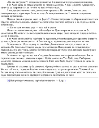 „Да, със сигурност“, помисли си клиентът й и изведнъж му хрумна гениална идея.
Уил Хайд щеше да отведе старото си гадже в Америка. А той, Димитри Алексиевич,
щеше да се погрижи там да го чака не една неприятност.
Лола, професионалистката, докладваше пред него. Но самият Димитри също
отговаряше пред други хора. Залогът за тях бе невероятно висок. И нямаше да приемат
никакви оправдания.
Махна с ръка и изръмжа нещо на фарси[1]. Един от моряците се обърна и насочи яхтата
обратно към пристанището. Малкият електрически двигател забръмча и тя се понесе през
тихите води.
— Ще ти дам имената утре — каза той и стана.
Малката хладнокръвна кучка го бе възбудила. Докато траеше тази задача, тя бе
недостъпна. Но момичето с оскъдния бански лежеше вътре. Беше надарено с пищни форми,
умело и покорно.
Уил Хайд се мислеше за господар на вселената, но не можеше да се сравнява с парите,
до които Димитри имаше достъп. А банката му, е, лесно щеше да се погрижи за това.
Отдалечи се от Лола надолу по стълбите. Дано момичето вътре успееше да го
задоволи. Не беше в настроение за още разочарования. Наемницата не се нуждаеше от
ласкави думи за сбогуване. Беше се провалила и щеше да тръгне към летището веднага щом
яхтата стигне до пристанището.
Бе попадал на други като нея. След подобна издънка се стараеха най-много. Такъв
стремеж да се докажат, такъв хъс и ярост. Не би завидял на Уил Хайд сега. Разбира се,
момичето оставаше мишена, но не основната. След като Хайд бъде отстранен, тя щеше да
падне лесно.
Вратата на спалнята му бе отворена. Французойката сетеше на стол и четеше списание.
Когато той влезе, тя долови блясъка в очите му и леко потръпна уплашена. Усмихна й се.
Готова да му достави наслада, тя стана, без да каже дума, и прозрачният халат се свлече на
пода. Запристъпва към нея, временно забравил за проблемите от деня.
[1] Най-разпространеното персийско наречие. — Б.пр. ↑
 