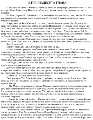 ЧЕТИРИНАДЕСЕТА ГЛАВА
— Не, вече ти казах — Оливия Уортън се опита да прикрие раздразнението си. — Уил
не е тук, Джак. Съжалявам. Излезе за работа в четвъртък сутринта и оттогава не съм го
виждала.
Не беше. Дори не й се бе обаждал. Нито съобщение на телефона, нито имейл. Може би
изживяваше някаква криза, страх от обвързване? Обещава й масивен пръстен, а после
изведнъж изчезва.
Упорството на Джак Сансън й се стори странно обнадеждаващо. Уил бе намислил
нещо, иначе щеше да поддържа връзка с банката. Изчезването му нямаше нищо общо с нея.
Не бе вложила толкова усилия в кампанията си да го впримчи, за да го види как панически
бяга точно когато най-сетне е постигнала целта си. Не, нейният Уил не бе такъв. Той бе
добър човек. Закрилник, много мъжествен. Никога не й изневеряваше. Забавляваха се заедно.
Не беше от типа мъже, които биха подвели едно момиче по подобен начин.
Уил беше стабилен. Оливия не преставаше да си го повтаря. Но сега бе озадачена:
никога не би загърбил банката. Смътно си спомняше, че подготвя голяма финансова сделка.
Къде бе отишъл?
Наглият господин Сансън звънеше по два пъти на ден.
— Ако нещо се промени, незабавно ще ви съобщя — увери го тя. Успя да запази
спокоен и учтив тон. Всичко бе постоянен кастинг за ролята на госпожа Хайд, от която се
очакваше да бъде любезна домакиня и да не се сопва на подчинените на Уил.
— Добре — каза Сансън с примирение. — Просто в банката стават някои неща и Уил
трябва да вземе важни решения. Съвсем скоро.
— Сигурна съм, че Уил знае как да ръководи бизнеса си. Аз съм заета с
дерматологичната си клиника.
Доктор Уортън трябваше да бъде в кабинета си на Пето Авеню след два часа. С
нетърпение очакваше деня, в който щеше да зареже тази работа. Съпругата на Уил трябваше
да се занимава с благотворителност. Всичко друго би било абсурдно.
— Нали не мислиш, че му се е случило нещо?
Тя се усмихна. Уил беше най-силният, най-якият мъжкар, когото бе срещала. Ако
някой се опита да го нападне на улицата, здравата би си изпатил. А едва ли щеше да го
прегази автобус.
— Не. Мисля, че трябва да изчакаме. Минали са само два дни. Ако не получим вест от
него през следващите четиридесет и осем часа, можем да подадем сигнал в отдела за
безследно изчезнали — каза тя с неохота. Уил нямаше да й бъде благодарен, ако всее
паника. Инстинктивно знаеше, че би искал годеницата му да запазва хладнокръвие в
критични ситуации.
— Може би така е най-добре — Сансън въздъхна. — Няма да те лъжа, Оливия, бордът
сериозно се тревожи. Отпуснали сме големи суми, изискващи обезпечение. Положението с
кредитите е ужасно. Ако не намалим рисковите си експозиции, е възможно да имаме
неприятности. Много по-скоро, отколкото можеш да си представиш.
Тя потръпна. Всяка светска дама в Ню Йорк познаваше играч, стигнал до разорение,
стъпка по стъпка. Това бе сполетяло банка „Леман Брадърс“, едно от най-старите и
утвърдени имена на Уолстрийт. Един ден директорите й бяха хапвали риба балон, специално
приготвена от майстори готвачи в „Нобу“, поливана с „Кристал“, а на следващия бе рухнала
 