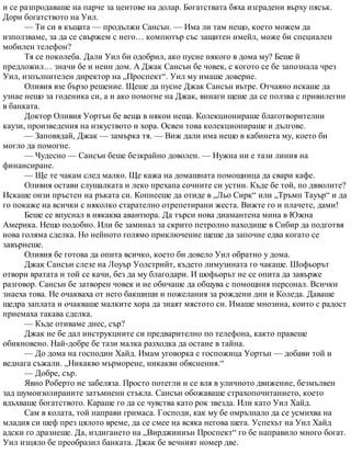 и се разпродаваше на парче за центове на долар. Богатствата бяха изградени върху пясък.
Дори богатството на Уил.
— Ти си в къщата — продължи Сансън. — Има ли там нещо, което можем да
използваме, за да се свържем с него… компютър със защитен имейл, може би специален
мобилен телефон?
Тя се поколеба. Дали Уил би одобрил, ако пусне някого в дома му? Беше й
предложил… значи бе и неин дом. А Джак Сансън бе човек, с когото се бе запознала чрез
Уил, изпълнителен директор на „Проспект“. Уил му имаше доверие.
Оливия взе бързо решение. Щеше да пусне Джак Сансън вътре. Отчаяно искаше да
узнае нещо за годеника си, а и ако помогне на Джак, винаги щеше да се ползва с привилегии
в банката.
Доктор Оливия Уортън бе веща в някои неща. Колекционираше благотворителни
каузи, произведения на изкуството и хора. Освен това колекционираше и дългове.
— Заповядай, Джак — замърка тя. — Виж дали има нещо в кабинета му, което би
могло да помогне.
— Чудесно — Сансън беше безкрайно доволен. — Нужна ни е тази линия на
финансиране.
— Ще те чакам след малко. Ще кажа на домашната помощница да свари кафе.
Оливия остави слушалката и леко прехапа сочните си устни. Къде бе той, по дяволите?
Искаше онзи пръстен на ръката си. Копнееше да отиде в „Льо Сирк“ или „Тръмп Тауър“ и да
го покаже на всички с няколко старателно отрепетирани жеста. Вижте го и плачете, дами!
Беше се впуснал в някаква авантюра. Да търси нова диамантена мина в Южна
Америка. Нещо подобно. Или бе заминал за скрито петролно находище в Сибир да подготвя
нова голяма сделка. Но нейното голямо приключение щеше да започне едва когато се
завърнеше.
Оливия бе готова да опита всичко, което би довело Уил обратно у дома.
Джак Сансън слезе на Лоуър Уолстрийт, където лимузината го чакаше. Шофьорът
отвори вратата и той се качи, без да му благодари. И шофьорът не се опита да завърже
разговор. Сансън бе затворен човек и не обичаше да общува с помощния персонал. Всички
знаеха това. Не очакваха от него бакшиши и пожелания за рождени дни и Коледа. Даваше
щедра заплата и очакваше малките хора да знаят мястото си. Имаше мнозина, които с радост
приемаха такава сделка.
— Къде отиваме днес, сър?
Джак не бе дал инструкциите си предварително по телефона, както правеше
обикновено. Най-добре бе тази малка разходка да остане в тайна.
— До дома на господин Хайд. Имам уговорка с госпожица Уортън — добави той и
веднага съжали. „Никакво мърморене, никакви обяснения.“
— Добре, сър.
Явно Роберто не забеляза. Просто потегли и се вля в уличното движение, безмълвен
зад шумоизолираните затъмнени стъкла. Сансън обожаваше страхопочитанието, което
вдъхваше богатството. Караше го да се чувства като рок звезда. Или като Уил Хайд.
Сам в колата, той направи гримаса. Господи, как му бе омръзнало да се усмихва на
младия си шеф през цялото време, да се смее на всяка негова шега. Успехът на Уил Хайд
адски го дразнеше. Да, издигането на „Вирджиниън Проспект“ го бе направило много богат.
Уил изцяло бе преобразил банката. Джак бе вечният номер две.
 