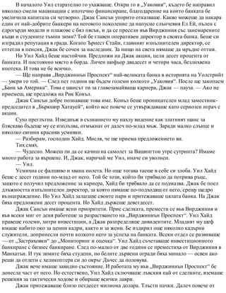 В началото Уил старателно го ухажваше. Откри го в „Уаковия“, където бе направил
няколко смели машинации с ипотечно финансиране, благодарение на които банката бе
увеличила капитала си четворно. Джак Сансън упорито отказваше. Какво можеше да накара
един от най-добрите банкери на неговото поколение да напусне слънчевия Ел Ей, пълен с
едрогърди модели и плажове с бял пясък, и да се пресели във Вирджиния със занемарените
къщи и студените тъмни зими? Той бе главен оперативен директор в своята банка. Беше си
изградил репутация в града. Когато Ърнест Стайн, главният изпълнителен директор, се
оттегли в пенсия, Джак бе сочен за наследник. За нищо на света нямаше да мръдне оттам.
Но Уил Хайд беше настойчив. Предложи на Джак акции, цели десет процента от
банката. И постоянно място в борда. Личен шофьор двадесет и четири часа, безлихвена
ипотека. И това не бе всичко.
— Ще направя „Вирджиниън Проспект“ най-великата банка в историята на Уолстрийт
— увери го той. — След пет години ще бъдем големи колкото „Уаковия“. После ще закопаем
„Банк ъв Америка“. Това е шансът ти за главозамайваща кариера, Джак — пауза. — Ако не
приемеш, ще предложа на Рик Конъл.
Джак Сансън добре познаваше това име. Конъл беше проницателен млад заместник-
председател в „Бъркшир Хатауей“, който все повече се утвърждаваше като сериозен играч с
акции.
Сухо преглътна. Изведнъж в съзнанието му нахлу видение как златният шанс за
бляскаво бъдеще му се изплъзва, отмъкнат от далеч по-млад мъж. Заради малко слънце и
няколко евтини красиви усмивки.
— Разбирам, господин Хайд. Мисля, че ще приема предложението ви.
Тих смях.
— Чудесно. Можеш ли да се качиш на самолет за Вашингтон утре сутринта? Имаме
много работа за вършене. И, Джак, наричай ме Уил, иначе си уволнен.
— Уил.
Усмихна се фалшиво и хвана полета. Но още тогава таеше в себе си злоба. Уил Хайд
беше с десет години по-млад от него. Той бе този, който би трябвало да потрива ръце,
защото е получил предложение за кариера, Хайд би трябвало да се подмазва. Джак бе поел
длъжността изпълнителен директор, за която нямаше по-подходящ от него, срещу щедро
възнаграждение. Но Уил Хайд залагаше своите пари и притежаваше цялата банка. На Джак
бяха предложени десет процента. Но Хайд държеше деветдесет.
Джак Сансън имаше ясни приоритети. Прие сделката, премести се във Вирджиния и
във всеки миг от деня работеше за разрастването на „Вирджиниън Проспект“. Уил Хайд
правеше големи, хитри инвестиции, а Джак разпределяше дивидентите. Младият му шеф
имаше набито око за ценни кадри, както и за жени. Бе издирил още няколко кадърни
служители, допринесли почти колкото него за успеха на банката. Всеки отдел се развиваше
— от „Застраховки“ до „Мониторинг и оценка“. Уил Хайд съчетаваше инвестиционното
банкиране с бизнес банкиране. След по-малко от две години се преместиха от Вирджиния в
Манхатън. И тук зимите бяха студени, но белите дървени огради бяха минало — освен ако
реши да отлети с хеликоптера си до окръг Дъчес да половува.
Джак вече имаше завидно състояние. И работата му във „Вирджиниън Проспект“ бе
донесла част от него. Но естествено, Уил Хайд сключваше лъвския пай от сделките, вземаше
решения за тактически ходове и обираше всички лаври.
Джак притежаваше близо петдесет милиона долара. Тлъсти пачки. Далеч повече от
 