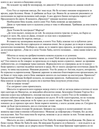 която и да е заплата в банковия сектор.
Но младият му шеф бе милиардер, по дяволите! И тази разлика не даваше покой на
Джак.
Сега Уил се перчеше някъде, бог знае къде. Не бе оставил никакви координати за
връзка, дори бележка. Нищо. А трябваше да бъде тук. Важно бе да намалят рисковите си
експозиции на хартия възможно най-скоро. А ако другите банки потърсеха парите си?
Предлагането бе свито. В момента „Проспект“ нямаше наличен капитал.
Необходими бяха ходове, които само Уил Хайд можеше да предприеме.
Джак се чувстваше като в задънена улица и това го вбесяваше. Трябваше да има повече
правомощия.
Дали Уилям бе пострадал? Мъртъв?
„Де този късмет, помисли си той. За секунда изпита чувство за вина, но бързо се
отърси от него. Не, каза си Джак, отнасят се към мен с неуважение.“
Ако наистина бе мъртъв, някъде…
В главата му затанцуваха видения, в които Уил Хайд лежеше гол в публичен дом с
проститутка, може би взел свръхдоза от някакъв опиат. Би се радвал да го види в такова
унизително положение. Разбира се, щеше да го защити пред пресата, да изрази недоумение,
да изглежда мрачен. „Това не е онзи Уилям Хайд, когото познавам… няма какво повече да
кажа.“
Облегна се назад на сребристосивата кожена седалка и се усмихна.
Ако Уил не се върнеше, какво щеше да стане? Кой щеше да получи банката… акциите
му? Уил никога не бе говорил за произхода си и върху всеки служител, хванат да проявява
любопитство, се стоварваше чувал камъни. Журналистите се страхуваха да не го ядосат —
беше приятел с всички медийни магнати в града. Но от много дискретни източници Джак бе
узнал, че няма наследници. Никакви роднини. Уил бе дошъл от Англия, където, интересно,
бе отраснал в сиропиталище. Правеше дарения за няколко благотворителни организации, но
не беше от типа хора, които биха завещали цялото си състояние на институция. Приятели?
Кръщелници? Имаше безброй познати, но никакви приятели. Амбициозни служители го
бяха канили за кръстник на децата им и всички бяха получили учтив отказ.
Кой оставаше тогава?
Със сигурност само приятелката.
Мисълта го връхлетя като куршум между очите и той се загледа навън в потока от коли
през центъра на Манхатън, не виждайки абсолютно нищо. Безспорно Оливия Уортън бе с
няколко класи над хубавиците, носещи наслада за окото, с които Уил се бе появявал на
светски събития преди. Беше се задържала по-дълго. И тя бе златотърсачка, но не толкова
натрапчиво. Джак неведнъж ги бе чувал да се смеят заедно. Може би затова Уил я бе
поканил да се пренесе при него. Беше първото момиче, с което делеше дома си. Сигурно тя
щеше да бъде наследницата, ако се стигнеше до това.
Самият Джак отскоро бе разведен. Бившата му съпруга и осемгодишният им син
живееха щастливо в имение в Кънектикът. Можеше да пофлиртува с Оливия, без да има
последствия. Ако Уил наистина бе мъртъв, можеше и да се ожени за нея. Тогава щеше да
получи пълен контрол.
Мисълта да спи с любовницата на Уил Хайд бе невероятно възбуждаща. Но Джак не
беше глупав. Може би Хайд бе жив. Не виждаше бъдещето си в банката — или където и да
било, ако Уил го хване да се увърта около Оливия. Този мъж бранеше територията си по
 