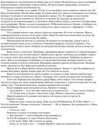 фантазираше си, че истинската му майка идва да го вземе. Но родителите, които посещаваха
сиропиталището, обикновено търсеха бебета. Колкото повече порастваше, толкова по-
безнадеждно ставаше положението му.
Уил се опитваше да се държи. Учеше се на оцеляване, както повечето хлапета там. Не
бяха малтретирани. Всички бяха добри. И имаше приятели; някои от тях идваха и си отиваха,
влизаха и излизаха от системата на социалните грижи. Уил бе здраво и силно момче;
изглеждаше едър за годините си. Никой не го искаше. Бе започнал да предпочита
сигурността на сиропиталището и училището. Беше добър ученик и учителите не преставаха
да го насърчават. Можел да влезе в университет. В Икономическия в Лондон, в Оксфорд или
дори Кеймбридж. Можел да постигне голям успех. Други хлапета от „Барнардос“ го бяха
постигнали.
Уил слушаше всичко това, милите думи на съчувствие. Не че не ги ценеше. Просто
схващаше разликата между мили думи и обич. Може би наистина имаше шанс да успее. Но
това, за което истински копнееше, бе любов.
Математиката бе бягство от самотата. В часовете по литература, чужди езици и
история нямаше начин да не се сблъска с човешката природа, в цялата й суровост. Уил
предпочитате точните науки. Особено му допадаше безличната поезия, чистата логика на
математиката.
Беше силен и талантлив. Тренираше, прекарваше време с приятели от сиропиталището
и учеше. Когато стана на шестнадесет, приятелските връзки започнаха да отслабват, защото
бе толкова далеч пред всички други. Но продължи да ги посещава. Трябваше да навлезе в
света. Яви се на интервюта в Оксфорд и се представи блестящо; издържа изпитите с три
отлични оценки и получи стипендия. Изпитваше огромно чувство на облекчение. Неговият
живот, животът на Уил Хайд вече можеше да започне.
Между него и Марк Кросби имаше социална пропаст. Какво от това? В университета
всички бяха равни. Кросби имаше пари. Но Уил Хайд бе по-силен.
Върна се на позицията си, докато халфът се готвеше за удар. Топката прелетя през
постовете и докато агитката на „Ориел“ ликуваше, Уил отново погледна към тъчлинията.
Тя бе там. Изразително сви рамене срещу Марк, който изруга. Уил отново задържа
погледа си върху нея. Беше зашеметяваща. Красива, енергична, с израз на съчувствие на това
хубаво лице. Толкова бе женствена, въпреки провисналия пуловер.
Когато реферът даде последния сигнал, Кросби го смушка.
— Долу ръцете — каза той, явно проследил погледа на Уил. — Това е моето момиче.
— А? Тогава защо те видях с Лиса Смит в бар „Юниън“ миналата седмица?
Марк безсрамно я бе опипвал под масата и бе пускал език до гърлото й.
Кросби се ухили.
— Няма да узнае и няма да страда. Дори не учи в Оксфордския. В „Сейнт Мери“ е —
Уил бе изненадан. Отново я погледна. Ученичка? — Не се тревожи. На седемнадесет е. Няма
нищо незаконно.
— Спиш ли с нея?
Изненада се колко го вълнува този въпрос.
— Как мислиш? — попита Кросби, подсмихвайки се.
За Уил бе очевидно, че лъже. Изпита облекчение.
— Стой далеч, Марк. Ще я поканя на среща.
— Казах ти, че ходи с мен — отвърна Кросби с известно самодоволство.
 