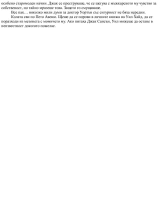 особено старомоден начин. Джак се преструваше, че се шегува с мъжкарското му чувство за
собственост, но тайно мразеше това. Защото го смущаваше.
Все пак… няколко мили думи за доктор Уортън със сигурност не бяха нередни.
Колата сви по Пето Авеню. Щеше да се порови в личните книжа на Уил Хайд, да се
поразходи из мезонета с момичето му. Ако питаха Джак Сансън, Уил можеше да остане в
неизвестност докогато пожелае.
 