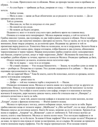 — Аз също. Приятелката ми го обожава. Може да прекара часове само в пробване на
обувки.
— Аз съм бърза — трябваше да бъде, умираше от глад. — Искам по-скоро да отидем в
хотела.
— Хайде тогава.
— Мога и сама — щеше да бъде облекчение да се раздели с него за малко. — Да се
срещнем пред хотела.
Той се усмихна.
— Мислиш ли, че бих те изпуснал от очи днес?
— Но никой не ни следи.
— Не можем да бъдем сигурни.
Подкани я с жест и тя влезе след него през двойните врати на главния вход.
Озоваха се в нещо като хипермаркет. Мелиса вървеше напред, а той по петите й.
Грабна няколко туники, два пуловера, по два чифта равни сандали и обувки. После намери
дънки, тениски и две памучни пижами с фигурки на патета. Уил се засмя, но тя не му обърна
внимание, беше твърде уморена, за да изпитва срам. Подаваше му дрехите и той ги
премяташе върху ръката си. Етикетите бяха на холандски, но не я затрудниха. Бельото беше в
дъното. Отново без капка срам, твърде изтощена, избра бикини и два сутиена, обикновени
чорапогащници и черни чорапи. Накрая импулсивно грабна спортен екип: консервативен
цял бански, спортен сутиен, анцуг и чифт маратонки „Найк“. Възможно бе наистина да й
потрябват удобни обувки за тичане, мрачно си помисли Мелиса. Очевидно трябваше да бяга.
Отнесе покупките до касата, излязоха около петстотин евро.
— Ще ти ги върна — каза тя и се изчерви.
— Не ставай смешна — Уил подаде банкнотите. — Знаеш, че подобни суми са нищо за
мен — разбира се. Почувства се глупаво. Уил долови смущението й и добави: — Все пак
оценявам предложението ти, Миси.
„Не ме наричай Миси.“ Това бе името, което бе използвал, когато се срещаха, когато
светът изглеждаше съвършен.
— Мелиса — рязко каза тя.
— Добре — той взе голямата торба с покупките й. — Насам.
Очевидно познаваше мола. Мелиса се запита какво ли е купувал оттук за другите си
приятелки. Поведе я по вътрешен коридор и завиха наляво, където бе магазинът за пътни
принадлежности. Уил избра и плати семпъл син куфар, отвори го в магазина и натъпка
всичките й покупки, дори малката дамска чанта, която бе стискала още от „Панкрас“, с
евтината козметика и паста за зъби.
— Аптека — каза той, докато носеше куфара и я водеше към голям магазин, на име
„Ескура“, пълен с френска козметика. — Вземи каквото искаш.
Мелиса го проследи с поглед, докато избираше сапун, четка и паста за зъби. Бързо
грабна няколко неща от познати марки: „Мейбълин“ и „Ойл ъв Олей“, гел за лице „Клиник“.
Нямаше смисъл да поглежда цените. Както бе казал, можеше да си ги позволи. Хрумна й да
вземе и парфюм. „Амариж“ на „Живанши“, един от любимите й. Той отнесе всичко до
касата, плати с още банкноти. Мелиса се запита колко носи. Уил погледна парфюма и тя
изведнъж съжали, че го бе взела. За какво й беше парфюм? Или по-скоро за кого? Изкуши се
да каже, че просто има нужда от нещо за настроение, но се сдържа. Не искаше да привлича
повече внимание върху парфюма. Уил бе твърде проницателен. И не искаше повече
 