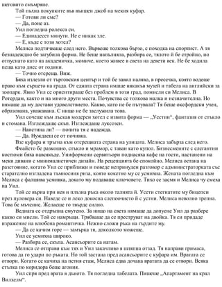 шеговито смъмряне.
Той пъхна покупките във външен джоб на мекия куфар.
— Готови ли сме?
— Да, поне аз.
Уил погледна ролекса си.
— Единадесет минути. Не е никак зле.
— Е, къде е този хотел?
Мелиса подтичваше след него. Вървеше толкова бързо, с походка на спортист. А тя
безнадеждно бе загубила форма. Не беше напълняла, разбира се, тялото й бе стройно, но
отпуснато като на академичка, момиче, което живее в света на девети век. Не бе ходила
пеша като днес от години.
— Точно отсреща. Виж.
Бяха излезли от търговския център и той бе завил наляво, в пресечка, която водеше
право към сърцето на града. От едната страна имаше някакъв музей и табела на английски за
зоопарк. Явно Уил се ориентираше без проблем в този град, помисли си Мелиса. В
Ротердам, както и на много други места. Почувства се толкова малка и незначителна. Но
нямаше да му достави удоволствието. Какво, като не бе пътувала? Тя беше оксфордски учен,
образована, уважавана. С нищо не бе заслужила това.
Уил сочеше към лъскав модерен хотел с извита форма — „Уестин“, фантазия от стъкло
и стомана. Изглеждаше скъп. Изглеждаше луксозен.
— Наистина ли? — попита тя с надежда.
— Да. Нуждаеш се от почивка.
Взе куфара и тръгна към отсрещната страна на улицата. Мелиса забърза след него.
Фоайето бе разкошно, стъкло и мрамор, с таван като купол. Бизнесмените с елегантни
костюми бяха навсякъде. Униформени сервитьори поднасяха кафе на гости, настанени на
меки дивани с минималистичен дизайн. На рецепцията бе спокойно. Мелиса остана на
разстояние, когато Уил се приближи и поведе непринуден разговор с администраторката със
старателно изгладена тъмносиня риза, която кокетно му се усмихна. Жената погледна към
Мелиса с фалшива усмивка, докато му подаваше ключовете. Тихо се засмя и Мелиса чу смеха
на Уил.
Той се върна при нея и плъзна ръка около талията й. Усети стегнатите му бицепси
през пуловера си. Наведе се и леко докосна слепоочието й с устни. Мелиса неволно трепна.
Това бе мъчение. Желаеше го твърде силно.
Веднага се отдръпна смутено. За нищо на света нямаше да допусне Уил да разбере
какво си мисли. Той се намръщи. Трябваше да се преструват на двойка. Тя си придаде
изражение на влюбена романтичка. Нежно сложи ръка на гърдите му.
— Да се качим горе — замърка тя, доколкото можеше.
Уил се усмихна широко.
— Разбира се, скъпа. Асансьорите са натам.
Мелиса се отправи към тях и Уил закачливо я шляпна отзад. Тя направи гримаса,
готова да го удари по ръката. Но той застана пред асансьорите с куфара им. Вратата се
отвори. Когато се качиха на петия етаж, Мелиса едва дочака вратата да се отвори. Всяка
стъпка по коридора беше агония.
Уил спря пред врата в дъното. Тя погледна табелата. Пишеше „Апартамент на крал
Вилхелм“.
 