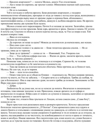 — Кралски апартамент? — попита Мелиса, докато Уил отключваше.
— Ако е нещо по-скромно, ще тръгнат клюки. Обикновено наемам най-луксозния,
последен етаж.
— Не се и съмнявам.
Той я погледна и побутна вратата. Беше разкошен апартамент, с модерно
минималистично обзавеждане, прозорци от пода до тавана с изглед към града, всекидневна с
компютър, фруктиера върху маса от орехово дърво и огромна баня, облицована с
наситенокафяв камък, с отделна душ кабина, джакузи и дълбока квадратна вана. На вратата
примамливо висяха два пухкави бели халата.
Мелиса стоеше като парализирана. Почти й се искаше да заплаче. Залитайки, тръгна
към фруктиерата и си взе праскова. Беше едра, ароматна и зряла. Лакомо я захапа. От устата
й потече сок. Смутено го облиза и когато вдигна поглед, видя, че Уил се взира в нея. Той
веднага извърна глава.
— Явно си изгладняла.
Мелиса не отговори.
— Да поръчам ли нещо за ядене? Можеш да поспиш или да вземеш вана, ако искаш.
— Има само едно легло.
— Достатъчно голямо е за двама ни — беше гигантска кралска спалня. — Не се
тревожи, няма да те тормозя.
— Защо да се тревожа? — сопна се тя. — Извинявай, Уил. Уморена съм.
— Ето — Уил побутна куфара към нея. — Вземи си дрехи, заключи вратата, вземи
вана. Зная, че мразиш душовете…
Помнеше това, помисли си тя с изненада и се изчерви. Странно бе, че толкова
незначителна подробност се бе запечатала в съзнанието му.
— Така ще можеш да излезеш напълно облечена. Няма причина да се боиш от мен,
Мелиса. Не съм тук, за да те нараня.
— Зная — каза тя по-спокойно.
— Освен това мога да се обадя на Оливия — годеницата му. Мелиса направи гримаса,
когато чу името, но Уил не забеляза. — Сигурно вече се е побъркала. Трябва да съобщя, че
сме в безопасност. Има и още няколко души, на които трябва да позвъня. Заминаваме за Ню
Йорк утре рано сутринта.
— Добре.
Любопитна бе да узнае как, но не се осмели да попита. Физически и емоционално
изтощена, това нямаше значение за нея. Приклекна, извади дрехите си от куфара и
внимателно ги подреди. Избра един от новите си сутиени и пижама, залитайки се придвижи
до банята и заключи вратата.
За първи път, откакто бяха тръгнали от Лондон, остана съвсем сама. „Слава богу“,
помисли си тя.
Бързо пристъпи към разкошната вана и развъртя кранчетата. Хотелът предлагаше
безплатни тоалетни принадлежности „Л’Оситан“. Сипа ароматната пяна под струята и
докато банята се изпълваше с опияняващо ухание на лавандула, се съблече и се потопи във
ваната. Топлата вода ласкаво галеше уморените й крайници и тя си позволи да се отпусне, за
кратко, наслаждавайки се на чистотата, на освобождаването от потта и праха от тичането,
влака и автобуса. Имаше шампоан. Взе смесителния душ, изми косите си, сложи балсам и
започна да се чувства малко по-човешки. Когато бе готова и подсушена, облече пухкавия
 