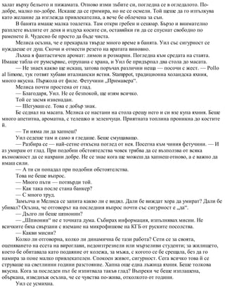 халат върху бельото и пижамата. Отново изми зъбите си, погледна се в огледалото. По-
добре, малко по-добре. Искаше да се гримира, но не се осмели. Той щеше да го изтълкува
като желание да изглежда привлекателна, а вече бе облечена за сън.
В банята имаше малка тоалетка. Там откри гребен и сешоар. Бързо и внимателно
разплете възлите от деня и издуха косите си, оставяйки ги да се спуснат свободно по
раменете й. Чудесно бе просто да бъде чиста.
Мелиса осъзна, че е прекарала твърде много време в банята. Уил със сигурност се
нуждаеше от душ. Скочи и отмести резето на вратата виновно.
Лъхна я фантастичен аромат: лимон и розмарин. Погледна към средата на стаята.
Имаше табла от румсървис, отрупана с храна, и Уил бе придърпал два стола до масата.
— Не знаех какво ще искаш, затова поръчах различни неща — посочи с жест. — Pollo
al limone, тук готвят хубави италиански ястия. Stamppot, традиционна холандска яхния,
много вкусна. Пържола от филе. Фетучини „Примавера“.
Мелиса почти простена от глад.
— Благодаря, Уил. Не се безпокой, ще изям всичко.
Той се засмя изненадан.
— Шегуваш се. Това е добър знак.
Бе седнал на масата. Мелиса се настани на стола срещу него и си взе купа яхния. Беше
много апетитна, ароматна, с телешко и зеленчуци. Приятната топлина проникна до костите
й.
— Ти няма ли да хапнеш?
Уил седеше там и само я гледаше. Беше смущаващо.
— Разбира се — най-сетне откъсна поглед от нея. Посегна към чиния фетучини. — И
аз умирам от глад. При подобни обстоятелства човек трябва да се възползва от всяка
възможност да се нахрани добре. Не се знае кога ще можеш да хапнеш отново, а е важно да
имаш сили.
— А ти си попадал при подобни обстоятелства.
Това не беше въпрос.
— Много пъти — потвърди той.
— Как така после стана банкер?
— С много труд.
Замълча и Мелиса се запита какво ли е видял. Дали бе виждат хора да умират? Дали бе
убивал? Осъзна, че отговорът на последния въпрос почти със сигурност е „да“.
— Дълго ли беше шпионин?
— „Шпионин“ не е точната дума. Събирах информация, изпълнявах мисии. Не
всичките бяха свързани с вземане на микрофишове на КГБ от руските посолства.
— Какви мисии?
Колко ли отговорна, колко ли динамична бе тази работа? Сети се за своята,
оценяването на есета на вироглави, недоизтрезнели или мързеливи студенти; за жилището,
което бе обитавала като подаяние от колежа, за мъжа, с когото се бе срещала, без да го
намира за поне малко привлекателен. Спокоен живот, сигурност. Сега всичко това й се
струваше на светлинни години разстояние. Хапна още една лъжица яхния. Беше толкова
вкусна. Кога за последен път бе изпитвала такъв глад? Въпреки че беше изплашена,
объркана, изведнъж осъзна, че се чувства по-жива, отколкото от години.
Уил се усмихна.
 