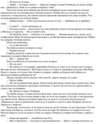 — Не мога да ти кажа.
— Добре — тя смени темата: — Защо си я вършил тогава? Очевидно си много добър
във… финансите. Защо не се захвана направо с това?
Той отпи глътка вода. Имаше две бутилки минерална вода и кана прясно изцеден
портокалов сок, но никакво вино, никакъв алкохол. Разбра, без да се налага да пита, че
алкохолът е нежелателен. Ако някой стрелец пръснеше прозореца или нещо подобно, Уил
искаше реакциите им да бъдат бързи.
— Добър въпрос — очите му откъснаха поглед от нея. — Трябваше да се преборя с
нещо.
— С какво? — почти прошепна тя.
— Отлично знаеш — кокалчетата му леко побеляха, когато стисна крачето на чашата,
и Мелиса се отдръпна. — Не си играй с мен.
— За теб беше лесно — отбеляза тя с огорчение. — Нямаше родители, с които да се
съобразяваш. Може би нямаш представа какво е да обичаш двама души едновременно. Майка
ми умираше. Ти беше жесток.
Очите му засвяткаха.
— Аз ли бях жесток?
Тя побутна купата встрани и стана.
— Загубих апетит.
Сграбчи ръката й и пръстите му стиснаха китката й като клещи. Със съвсем леко
движение я издърпа обратно до стола.
— Яж! — нареди той.
Очите на Мелиса се изпълниха със сълзи на ярост.
— Не съм дете.
— Не дойдох да те спасявам, зарязвайки бизнеса си, само за да гледам как се цупиш.
Все още не сме в безопасност. Ще бъдем, когато те отведа в охранявано жилище в Ню Йорк.
Рискът е малък, но го има. Ако отново те открият, трябва да бъдеш в най-добрата си
физическа форма, разбираш ли ме?
Мелиса прехапа устни ядосано. По-лошо бе, защото знаеше, че е прав.
— Много добре.
— Не сме на романтична среща. Хапни малко фетучини, малко месо, изпий сока. Така
ще получиш въглехидрати, протеини и витамини. С радост ще се оттегля в другия край на
стаята, ако те смущавам.
— Не. Всичко е наред. Разбирам.
Тя грабна чиния с голяма купчина фетучини, сведе поглед и послушно започна да се
храни. Погледът на Уил остана вперен в нея, но тя не му отвърна. След миг и той продължи
със своето ястие. Мелиса си отряза пържола и си наля от златистия портокалов сок.
„Машинално, просто машинално, каза си тя. Слушай го, когато е прав. Нахрани тялото си.
Зареди се с енергия.“
Хапна още, достатъчно, за да засити глада си, но не толкова, че да й прилошее. Уил все
още ядеше. Разбира се, неговото тяло бе доста по-едро. Бе преминал от пържола на пиле.
Мелиса побутна стола си назад и отиде до скрина. Отново се отправи към банята с дрехи в
ръце.
— Какво ще правиш? — полюбопитства Уил.
— Ще се преоблека — погледна го предизвикателно. — Щом е толкова напечено, не
 