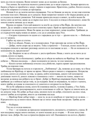 мога да стоя по пижама. Всеки момент може да се наложи да бягаме.
Уил кимна. Бе изпитала малкото удоволствие да го види стреснат. Затвори вратата на
банята и бързо се преоблече с анцуг, чорапи и маратонки. Практично, удобно. Когато излезе,
той се бе нахранил и стоеше до прозореца.
Искаше й се да заличи всичко смущаващо. Уил не биваше да мисли, че все още изпитва
влечение към него. Нямаше да го допусне. Беше напрегнат момент и бе твърдо решена да не
се подлага на повече унижения. Той имаше приятелка модел и живот, за който всеки би
могъл само да мечтае, щеше да се върне към него. След като я отведе в безопасност, може би
никога повече нямаше да се видят.
Вдъхна си кураж. Сега най-важното за нея бе да стигне в Ню Йорк. Да започне нов
живот. Да се захване с нещо към което изпитва страст. Край на преподаването. Стига
отдаденост на академията. Може би щеше да стане журналист, нещо подобно. Трябваше да
се съсредоточи върху новия си живот, а не да се унижава пред Уил.
— Сигурно годеницата ти адски се е зарадвала да те чуе — дръзко каза тя. — Поболяла
се е от тревога.
Гърбът му леко се стегна.
— Не й се обадих. Реших, че е излишен риск. Утре призори ще летим за Ню Йорк.
— Добре, значи скоро ще се видите. Това е страхотно — Господи, колко лесно бе да
поддържа спокоен и шеговит разговор, когато си го поставеше за цел. — Не си позвънил и в
компанията си, предполагам?
— Да. Въпреки че ще се сблъскат с доста проблеми. Нищо, с което да не мога да се
справя, когато се върна.
— Когато съм в безопасност, трябва да се обадя на майката на Фрейзър. Не знаят защо
избягах — Мелиса въздъхна. — Дано полицията не мисли, че съм замесена.
— Когато нечия любовница изчезне след убийство, хората правят предположения.
Трябва да изясним това.
Тя взе брошура на хотела и я прелисти. „Любовница“. Да, можеше да се каже, че е била
любовница на Фрейзър, от време на време. Много рядко и винаги с отвращение. Почувства
се гузна, когато си спомни за това, за срама, който изпитваше, докато той непохватно
докосваше тялото й, докато лежеше в тъмнината с него — винаги на тъмно, защото не
желаеше да вижда как ребрата му се броят. Добре че Фрейзър свършваше бързо. Винаги
трябваше да е пийнала преди това, за да издържи. Беше си внушавала, че сексът е цената,
която трябва да плаща за спасението от самотата и сигурността на брака.
Но не бе забравила онова, което бе изживяла някога, толкова отдавна, с Уил Хайд.
Сърцето й замря от разочарованието, което изпитваше от себе си. Зарече се никога вече да
не допусне това. По-добре да бъде сама, милион пъти по-добре, отколкото да спи с мъж,
когото трябва да изтърпява, вместо да изживява наслада.
— Фрейзър беше добър човек — каза тя, за да се освободи от чувството си за вина. —
И родителите му са много мили. Винаги ще се питат защо беше застрелян. Трябва да им
кажа.
— Разбирам.
Уил не се огледа наоколо.
— Уил — не можеше да преодолее напрежението, желанието, отчаянието, страха. В
нея нахлуваха твърде много емоции, от които искаше да се отърве. — В този хотел има
фитнес зала. Добра. Не съм в страхотна форма като теб. Оценяването на есета в „Крайст
 