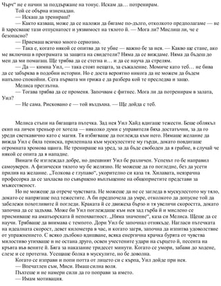 Чърч“ не е начин за поддържане на тонус. Искам да… потренирам.
Той се обърна изненадан.
— Искаш да тренираш?
— Както казваш, може да се наложи да бягаме по-дълго, отколкото предполагаме — не
й харесваше тази отпуснатост и уязвимост на тялото й. — Мога ли? Мислиш ли, че е
безопасно?
— Приемаш всичко много сериозно.
— Така е, когато някой се опитва да те убие — важно бе за нея. — Какво ще стане, ако
ме включиш в програмата за защита на свидетели? Няма да се виждаме. Няма да бъдеш до
мен да ми помагаш. Ще трябва да се стегна и… и да се науча да стрелям.
— Да — кимна Уил, — така стоят нещата, за съжаление. Момиче като теб… не бива
да се забърква в подобни истории. Но е доста вероятно никога да не можем да бъдем
напълно спокойни. Сега първата ми грижа е да разбера кой те преследва и защо.
Мелиса преглътна.
— Тогава трябва да се променя. Започвам с фитнес. Мога ли да потренирам в залата,
Уил?
— Не сама. Рисковано е — той въздъхна. — Ще дойда с теб.
Мелиса стъпи на бягащата пътечка. Зад нея Уил Хайд вдигаше тежести. Беше облякъл
екип на личен треньор от хотела — няколко думи с управителя бяха достатъчни, за да го
уреди светкавично като с магия. Тя избягваше да поглежда към него. Нямаше желание да
вижда Уил с бяла тениска, прилепнала към мускулестите му гърди, докато повдигаше
огромната хромова щанга. Не тренираше на уред, за да бъде свободен да я грабне, в случай че
някой се опита да я нападне.
Винаги бе изглеждал добре, но днешният Уил бе различен. Успехът го бе направил
самоуверен. А физически тялото му бе желязно. Не можеше да го погледне, без да усети
прилив на желание. „Толкова е глупаво“, укорително си каза тя. Хилавата, невзрачна
професорка да се захласва по съвършено въплъщение на общоприетите представи за
мъжественост.
Но не можеше да отрече чувствата. Не можеше да не се загледа в мускулестото му тяло,
докато се напрягаше под тежестите. А би предпочела да умре, отколкото да допусне той да
забележи похотливите й погледи. Краката й се движеха бързо и тя увеличи скоростта, докато
започна да се задъхва. Може би Уил поглеждаше към нея зад гърба й и мислено се
присмиваше на аматьорската й непохватност. „Няма значение“, каза си Мелиса. Щеше да се
научи. Трябваше да внимава с темпото. Дори Уил бе започнал отнякъде. Нагласи пътечката
на идеалната скорост, девет километра в час, и когато загря, започна да изпитва удоволствие
от упражнението. С всяко дълбоко вдишване, всяка енергична крачка бурята от чувства
милостиво утихваше и не остана друго, освен учестените удари на сърцето й, песента на
кръвта във вените й. Бяга за наказание тридесет минути. Когато се умори, забави до ходене,
слезе и се протегна. Усещаше болка в мускулите, но бе доволна.
Когато се изправи и попи потта от лицето си с кърпа, Уил дойде при нея.
— Впечатлен съм, Миси. Имаш силна воля.
Пъхтеше и не намери сили да го поправи за името.
— Имам мотивация.
 