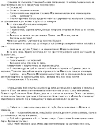 И двамата се усмихнаха. Изведнъж Мелиса осъзна колко го харесва. Можеха дори да
бъдат приятели, ако не я привличаше толкова силно.
— Свърши ли?
— Искам да повдигам тежести.
— Предпочитам да се върнеш в спалнята. При всяко излизане има известен риск.
— Добре — въздъхна тя.
— Но не се тревожи. Нямаш нужда от тежести за укрепване на мускулите. Аз свикнах
да тренирам всеки ден в която и дупка да се намирам.
Тя го последва обратно до асансьорите.
— Как го правеше?
— Лицеви опори, коремни преси, напади, латерални повдигания. Мога да ти покажа.
— Добре.
— Тежестта на тялото ти е достатъчна. Помни това. Полезни умения.
— Значи ще ме научиш?
Мелиса се усмихна. Струваше й се толкова абсурдно.
Когато вратите на асансьора се затвориха, той сложи ръка на рамото й и я погледна в
очите.
— Сама ще се научиш. Хубаво е, че имаш желание. Искам да оцелееш.
Тя не каза нищо. Защото я обичаше ли? Не, просто бе загрижен за нея, което далеч не
бе достатъчно.
— Кога тръгваме?
— На разсъмване — отвърна той.
— Тогава ще взема душ и ще си легна.
Неизреченият й въпрос остана да виси във въздуха.
— Аз ще спя в другия край на леглото — беше категоричен. — Здравият сън е от
значение. Трениран съм да бъда нащрек дори когато спя. Няма да те докосна или смутя.
— Идеално — каза Мелиса. Не можеше да настоява той да спи на пода. Беше жива
само благодарение на неговата добра воля. Грижеше се за нея, нищо повече.
Разочарованието й бе огромно.
Изчака, докато Уил взе душ. После и тя се изми, сложи дънки и тениска и се пъхна в
леглото. Усети как завивката се повдигна и той се настани до нея, с лице към вратата.
Лежеше с гръб към него. Не се обърна, дори не се осмели да помръдне. Освен това знаеше,
че Уил я пази. Засега се чувстваше в безопасност. Беше дълъг ден и Мелиса бе изтощена от
тренировката. Затвори очи с благодарност и заспа спокойно, без да сънува.
— Събуди се — ръката му я потупваше по гърба, близо до талията. — Време е да
тръгваме.
— Уил — сънено промълви тя. Изведнъж се опомни, рязко отметна завивката, скочи и
уплашено впери поглед във вратата.
— Хей, хей — успокои я той. — Всичко е наред. Само се измий колкото можеш по-
бързо. Трябва да тръгваме.
Навън градът тънеше в мрак. Отвъд огромните прозорци бе мастиленосиня нощ,
 