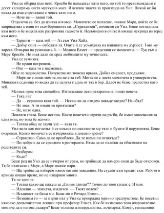 Уил се обърна към него. Кросби бе нападател като него, но той го превъзхождаше с
десет килограма чиста мускулна маса. И всички знаеха за произхода на Уил. Никой не би
искал да има спречкване с човек като него.
— Вече не — заяви той.
Отдалечи се, без да изчака отговор. Момичето се мотаеше, чакаше Марк, който се бе
заприказвал с един от съотборниците си. „Страхливец“, помисли си Уил. Беше погледнала
към него и бе видяла как разгромява гаджето й. Несъмнено в очите й имаше искрица интерес
към него.
— Здрасти — каза той. — Аз съм Уил Хайд.
— Добър опит — отбеляза тя. Очите й се усмихваха на наивната му дързост. Това му
хареса. Отвърна на усмивката й. — Мелиса Елмет — представи се момичето. — Тук съм с
Марк Кросби. Не зная дали си сред любимците му точно сега.
Уил се усмихна.
— Не прави погрешни…
— Охо — каза тя с насмешка.
Обзе го задоволство. Почувства мигновена връзка. Добил смелост, продължи:
— Марк не е лошо момче, но не е за теб. Мотае се с доста момичета в университета.
Миналата седмица го видях да се целува с една от тях в бар. Далеч не беше прелестна като
теб.
Мелиса прие това спокойно. Изглеждаше леко раздразнена, нищо повече.
— Така ли?
— Да — сериозно каза той. — Искаш ли да отидем някъде заедно? На обяд?
— Не зная. А ти имаш ли приятелки?
— Не, нито една.
Поклати глава. Беше истина. Както повечето играчи на ръгби, бе имал завоевания за
една нощ, но това бе всичко.
— Тогава обяд не звучи зле — каза тя.
Уил видя как погледът й се плъзна по окаляното му тяло и бузите й поруменяха. Беше
очарован. Колко момичета се изчервяваха в днешно време?
— Страхотно. Само да се преоблека. Да те взема ли отнякъде?
— По-добре е да се срещнем в ресторанта. Няма да се наложи да обяснявам на
родителите си.
— Разбирам.
— Къде?
Беше ред на Уил да се изчерви от срам, но трябваше да намери сили да бъде откровен.
Тя бе излизала с Марк, а Марк имаше пари.
— Ще трябва да изберем някое евтино заведение. На студентски кредит съм. Работя в
кръчма нощно време, но не изкарвам много.
Тя не трепна.
— Тогава какво ще кажеш за „Синия глиган“? Точно до твоя колеж е. И моя.
— Идеално — замълча, озадачен. — Твоят колеж?
— Всъщност на баща ми. Баща ми е Ричард Елмет…
— Познавам го — за първи път у Уил се прокрадна мрачно предчувствие. Бе посетил
няколко допълнителни лекции при професор Елмет. Как бе възможно това очарователно
момиче да е негова дъщеря? Беше толкова жизнерадостна, лъчезарна. Елмет, гениалният
 