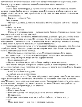 нарушавана от неоновите надписи и матовата жълтеникава светлина на уличните лампи.
Виждаха се и светещите прозорци на кораби, навлизащи в пристанището.
— Разбира се.
Мелиса не си направи труда да попита колко е часът. Щом Уил казваше, значи бе
време да тръгват. Грабна дрехи и скочи под душа. Изми лицето и зъбите си точно за две
минути, сложи съвсем лек грим, преоблече се за още три и изскочи, връзвайки дългите си
коси на конска опашка.
— Бърза си — отбеляза Уил.
Тя се усмихна.
— Мога да бъда. Не се държа като разглезено момиче в подобни моменти. Ти ще се
измиеш ли?
— Вече съм готов.
— Ще събера багажа.
— Събран е. И уредих сметката — държеше малък бял плик. Мелиса видя синия куфар
до вратата. — Следвай ме и не изоставай.
Този път слязоха по стълбите. Мелиса започваше да схваща. През деня, когато имаше
много хора, Уил ползваше асансьор. По-рисковано бе, когато хотелът е празен, затова
изминаха осем реда стъпала пеша. На първия етаж влязоха в коридора и повикаха асансьор,
за да се появят във фоайето по най-малко подозрителен начин.
Имаше нощен администратор и чистачка, която забърсваше мраморния под. Никой не
ги забеляза, когато Уил пусна плика в кутията за рано напускащи. Отпред вече чакаха
таксита. Мелиса издаде вик на изненада.
— Много бизнесмени ползват този хотел. Много ранни полети. Като нашия.
Уил я поведе през стъклените врати към първото чакащо такси и каза нещо на
холандски. Шофьорът промърмори и метна куфара им отзад.
— Колко езика говориш?
— Осем — нехайно отвърна той. — Човек учи бързо, когато се налага.
Тя се облегна назад на разпорената кожена седалка. В колата миришеше на мухъл и
цигарен дим. Мелиса отвори прозореца, когато шофьорът се качи и потегли. Ръцете й нервно
се свиха в юмруци в скута й.
— Какво има? Отиваме си у дома.
Не в нейния дом, но не го изтъкна.
— Много хитра тактика, Уил, да ги заблуждаваш, да пътуваме с автобуси и да плащаш
в брой. Но сега отиваме на летището. Имената ни ще се появят в списъка на пътниците,
нали? Няма смисъл, не можеш да се качиш в самолет без паспорт. А ако онези хора… ако…
не зная, ако могат да проникват в компютрите на летището? Веднага щом разберат, че
пътуваме натам, ще изпратят хора да ни причакат.
Той се усмихна.
— И ти се учиш бързо.
— Бяха проследили и теб. Не предвиди, че ще ни чакат пред хотела.
— Не предвидих.
— Спред мен това говори, че са доста добри в работата си. Които и да са.
— Да.
— Може да ни чакат — каза тя и се притисна към него.
 