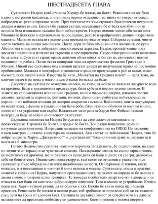 ШЕСТНАДЕСЕТА ГЛАВА
Султанатът Надрах край пролива Хормуз бе малък, но богат. Равнините на юг бяха
пълни с петролни находища, а планинска верига отделяше пустинята от умерения север,
набразден от реки и приятно зелен. През шестдесетте към страната бяха потекли петролни
долари и инвестиции. Емирът бе станал султан, населението бе отбелязало бум, почти
веднага бяха изникнали лъскави бели небостъргачи. Надрах нямаше много обитаема земя.
Равнините бяха сухи и примамливи за сондиране, реките и крайречните долини изхранваха
нацията. Малкото останали градове едва поемаха потока от хора. Събаряха се къщи, чиито
места заемаха жилищни комплекси. После дори те бяха заменяни от извисяващи се кули.
Абсолютна монархия и либерално мюсюлманска държава, Надрах процъфтяваше чрез
високите надници и мечтите на търговци и предприемачи. Скоро имиграционната политика
бе затегната. Султанът гарантираше данъчни облекчения за богатите, ако наемат негови
поданици на работа. Политиката копираше тази на простоватата фамилия Грималди в
Монако. Никой със състояние под милион щатски долара не получаваше право на постоянно
пребиваване. Малката в географско отношение страна се превръщаше в рай за всеки, имал
късмета да се засели в нея. Известна бе като „Манхатън на Средния изток“ — педя земя, но
ключов играч в региона и място, където всеки би искал да бъде.
Дворецът на султана се намираше високо, на хълм, от който се виждаха лазурните води
на пролива. Беше с традиционна архитектура, бели кубета и високи зидове наоколо. В
земите му се помещаваха италиански градини, вили и по-малки дворци, няколко частни
джамии, казарми за охраната, фонтани, потоци. Денонощно работеше най-съвременна
охрана — от наблюдателници до лазерни алармени системи. Войниците, които патрулираха
на всеки вход, с фесове и традиционни бели роби, бяха отлично обучени за военни мисии,
много от тях украинци или сърби. Владетелят на страната Харун бин Фейсал нямаше
интерес да бъде изложен на опасност от атентат.
Държавна политика на Надрах бе султанът да стои далеч от светлината на
прожекторите. Страната бе богата, народът бе богат. Той рядко напускаше дома си,
пътуваше само в региона. Изпращаше емисари на конференциите на ОПЕК. Но държеше
пълен контрол — паякът в центъра на паяжината. Ако светът не забелязваше Надрах, това бе
добре дошло за Харун. „Дискретност“ и „неутралитет“ бяха ключови думи за държавата и
всичките й министри.
Негово Величество султанът, както го наричаха западняците, бе седнал отвън, на една
от личните си тераси, и се чувстваше спокоен. Поддържаше имидж на силно вярващ човек,
по политически причини, но за разлика от праведния си баща и двете си сестри, дълбоко в
себе си беше атеист. Имаше само една съпруга, към която се отнасяше с уважение и се
грижеше да бъде обградена с всички подобаващи почести. Осигуряваше й всичко, което
пожелае, и я посещаваше в покоите й поне веднъж в месеца. Султанката, млада и красива,
момиче с корени от Надрах, популярна сред поданиците, за радост на народа го бе дарила с
двама синове и очарователна принцеса. Те живееха в собствени апартаменти в двореца и се
отнасяха към баща си като към добронамерен непознат. Това идеално го устройваше. Когато
пораснат, Харун възнамеряваше да се сближи с тях. Важно бе какъв човек ще наследи
престола. Решението бе изцяло в негови ръце, той трябваше да определи кой ще се възкачи
след него на трона от слонова кост. Сегашната дистанцираност от семейството му даваше
възможност да преследва любимите си удоволствия. Което правеше с голяма енергия.
 