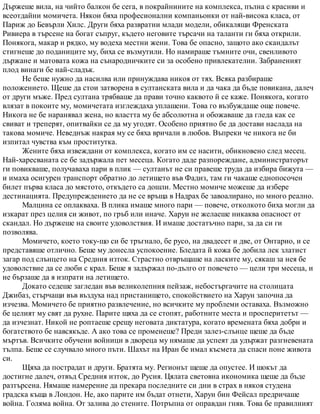Държеше вила, на чийто балкон бе сега, в покрайнините на комплекса, пълна с красиви и
всеотдайни момичета. Някои бяха професионални компаньонки от най-висока класа, от
Париж до Бевърли Хилс. Други бяха развратни млади модели, обикалящи Френската
Ривиера в търсене на богат съпруг, където неговите търсачи на таланти ги бяха открили.
Понякога, макар и рядко, му водеха местни жени. Това бе опасно, защото ако скандалът
стигнеше до поданиците му, биха се възмутили. Но намираше тъмните очи, свенливото
държане и матовата кожа на сънародничките си за особено привлекателни. Забраненият
плод винаги бе най-сладък.
Не беше нужно да насилва или принуждава никоя от тях. Всяка разбираше
положението. Щеше да стои затворена в султанската вила и да чака да бъде повикана, далеч
от други мъже. Пред султана трябваше да прави точно каквото й се каже. Понякога, когато
влязат в покоите му, момичетата изглеждаха уплашени. Това го възбуждаше още повече.
Никога не бе наранявал жена, но властта му бе абсолютна и обожаваше да гледа как се
свиват и треперят, опитвайки се да му угодят. Особено приятно бе да достави наслада на
такова момиче. Неведнъж накрая му се бяха вричали в любов. Въпреки че никога не би
изпитал чувства към проститутка.
Жените бяха извеждани от комплекса, когато им се насити, обикновено след месец.
Най-харесваната се бе задържала пет месеца. Когато даде разпореждане, администраторът
ги повикваше, получаваха пари в плик — султанът не си правеше труда да избира бижута —
и имаха осигурен транспорт обратно до летището във Фадиз, там ги чакаше еднопосочен
билет първа класа до мястото, откъдето са дошли. Местно момиче можеше да избере
дестинацията. Предупреждението да не се връща в Надрах бе завоалирано, но много реално.
Малцина се оплакваха. В плика имаше много пари — повече, отколкото биха могли да
изкарат през целия си живот, по гръб или иначе. Харун не желаеше никаква опасност от
скандал. Но държеше на своите удоволствия. И имаше достатъчно пари, за да си ги
позволява.
Момичето, което току-що си бе тръгнало, бе русо, на двадесет и две, от Онтарио, и се
представяше отлично. Беше му донесла успокоение. Бледата й кожа бе добила лек златист
загар под слънцето на Средния изток. Страстно отвръщаше на ласките му, сякаш за нея бе
удоволствие да се люби с крал. Беше я задържал по-дълго от повечето — цели три месеца, и
не бързаше да я изпрати на летището.
Докато седеше загледан във великолепния пейзаж, небостъргачите на столицата
Джибаз, стърчащи във въздуха над пристанището, спокойствието на Харун започна да
изчезва. Момичето бе приятно развлечение, но всичките му проблеми оставаха. Възможно
бе целият му свят да рухне. Парите щяха да се стопят, работните места и просперитетът —
да изчезнат. Никой не роптаеше срещу неговата диктатура, когато времената бяха добри и
богатството бе навсякъде. А ако това се променеше? Преди залез-слънце щеше да бъде
мъртъв. Всичките обучени войници в двореца му нямаше да успеят да удържат разгневената
тълпа. Беше се случвало много пъти. Шахът на Иран бе имал късмета да спаси поне живота
си.
Щяха да пострадат и други. Братята му. Регионът щеше да опустее. И шокът да
достигне далеч, отвъд Средния изток, до Русия. Цялата световна икономика щеше да бъде
разтърсена. Нямаше намерение да прекара последните си дни в страх в някоя студена
градска къща в Лондон. Не, ако парите им бъдат отнети, Харун бин Фейсал предричаше
война. Голяма война. От залива до стените. Потръпна от оправдан гняв. Това бе правилният
 