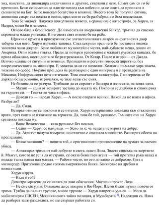 ход, наистина, да ликвидира англичанина и другите, свързани с него. Елмет сам си го бе
причинил. Беше се осмелил да вдигне поглед към небето и да се опита да проникне в
съзнанието на Бог. Беше поискал богатство и влияние. Вместо това бе получил евтина,
анонимна смърт във водата и онези, пред които се бе разбъбрил, го бяха последвали.
Това бе милост. Няколко пожертвани живота, в сравнение с катастрофа, за Харун, за
Надрах, може би и за света.
Отново бяха в безопасност. До намесата на американския банкер, тръгнал да спасява
скромната млада учителка. И неговият свят отново бе на ръба.
Щракна с пръсти и прислужник със златистолилавата ливрея на султанския двор
забърза към него. Харун изръмжа заповед. След секунди пред него бе поставена висока
запотена чаша джулеп. Беше любимият му коктейл с мента, най-хубавото нещо, дошло от
Америка. Отпи голяма глътка. Преди да потърси успокоение с малката русокоса канадка, бе
приел обаждане, което доста го бе разтревожило. От Катар. После и второ — от Джеда.
Всичко идваше от сигурни източници. Президенти и регенти говореха директно, без
посредничеството на министри. Е, можеха да си го позволят. Колкото по-малко хора знаеха,
толкова по-добре. По-рано през деня бе разговарял с един нигериец и с президента на
Мексико. Информацията вече изтичаше. Това означаваше катастрофа. С нигериеца се бе
държал безцеремонно, отричайки, че знае нещо със смях.
Не биваше да се разчува. Трябваше да се справят с банкера и женската, на всяка цена.
— Малик — един от везирите застана до масата му. Поклони се дълбоко и сложи ръка
на гърдите си. — Гостът ви чака в офиса.
— Доведи го — нареди Харун. — А после отпрати всички. Никой да не влиза в офиса.
Разбра ли?
— Да, Сиди.
Везирът отново се поклони и се оттегли. Харун нетърпеливо погледна към стъклените
врати, през които се излизаше на терасата. Да, това бе той, руснакът. Тъмните очи на Харун
срещнаха погледа му.
— Ваше Величество — каза руснакът без поклон.
— Седни — Харун се намръщи. — Ясно ти е, че нещата не вървят на добре.
— Да. Агентът получи мъмрене, но отлично е опознала мишените. Разширих обсега на
преследване.
— Колко хашашин? — попита той, с оригиналното произношение на думата за наемен
убиец.
— Ангажирах трима от най-добрите в света, освен Лола. Знаете списъка на жертвите
й. Мъжът, когото не успя да отстрани, се оказа бивш таен агент — той протегна ръка назад и
подаде тънка папка над масата. — Работи чисто, но ето до какво се добрахме. Сега е
милиардер. Притежава средно голяма американска банка. Банкиране на дребно и
инвестиции.
Харун изруга.
— Къде е той?
Димитри мразеше да се налага да дава обяснения. Мислено прокле Лола.
— Не сме сигурни. Очакваме да се завърне в Ню Йорк. Ще ви бъдат нужни повече от
трима. Трябва да паднат трупове, много трупове — Харун напрегна ума си. — Мога да
мобилизирам СИСЕН, Мексиканската тайна полиция, и Мухабарата[1]. Надеждни са. Няма
да разберат защо разследват, но ще свършат работата си.
 