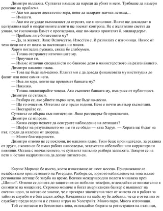 Димитри въздъхна. Султанът нямаше да нареди да убият и него. Трябваше да намери
решение на проблема.
— Ако ми дадете достатъчно хора, поне да завардят всички летища…
— Имаш ги.
— Ако им се удаде възможност да стрелят, ще я използват. Иначе ще докладват в
централния щаб и оперативните агенти ще поемат контрола. Не е желателно светът да
узнава, че госпожица Елмет е преследвана, още по-малко приятелят й, милиардерът.
— Проблем ли е богатството му?
— Да, за жалост, Ваше Величество. Известен е. И разполага с източници. Никое от
тези неща не е от полза за настоящата ни мисия.
Харун погледна руснака, сякаш бе слабоумен.
— Тогава отстранете източниците му.
— Проучвам ги.
— Имаме отлични специалисти по банково дело в министерството на разузнаването.
Димитри наклони глава.
— Това ще бъде най-ценно. Планът ми е да доведа финансовата му институция до
фалит или поне самия него.
— Има ли хора, които ще превземат банката му?
— Няколко.
— Тогава ликвидирайте човека. Ако съсипете банката му, има риск от публичност.
Димитри се съгласи.
— Разбира се, ако убиете първо него, ще бъде по-лесно.
— Ще го очистим. Оттеглил се е преди години. Вече е почти аматьор късметлия.
— Постарайте се.
Султанът се обърна към питието си. Явно разговорът бе приключил.
Димитри се изправи.
— Колко скоро можете да осигурите наблюдение на летищата?
— Шефът на разузнаването ми ще ти се обади — каза Харун. — Хората ще бъдат на
път, преди да излезеш от двореца.
— Моите благодарности.
Димитри отново не се поклони, но наклони глава. Този беше проницателен, за разлика
от други, с които си бе имал работа напоследък, затлъстели себелюбци или корумпирани
пияници. Остана с впечатлението, че султанът напълно разбира заплахата. Завъртя се на
пети и остави надрахчанина да допие питието си.
Карлос Моралес бе името, което използваше от шест месеца. Придвижваше се
незабелязано през летището на Ротердам. Разбира се, зоркото наблюдение на това жалко
регионално летище бе загуба на време. Всички международни полети минаваха през
„Шипол“. Отново се допита до защитения си мобилен телефон, вглеждайки се внимателно в
снимките на мишените. Скромно момиче и богат американски банкер с външност на
светски идол, за когото се знаеше, че е прекарал значителна част от живота си в работа за
тайните служби и е бил адски добър. Началникът на щаба му бе добавил, че се е оттеглил от
службите преди години и е станал играч на Уолстрийт. Много пари. Много източници.
Той се мотаеше из безмитната зона, оглеждайки бюрата за регистрация на пътници,
 