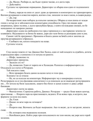 — Да, Малик. Разбира се, ще бъдат нужни часове, а и доста хора.
— Действайте.
Султанът не приемаше оправдания. Директорът се обърна към един от подчинените
си:
— Рашид, нареди на екип от десет души да проникне в компютрите на туроператорите.
Всички резервации в известни вериги, всички стаи, запазени за мъж и жена, в същия радиус.
— Да, сър.
По-възрастният мъж побърза да изпълни заповедта. Обърна се към екипа от млади
гении с остър ум и забележителни компютърни способности. Сред тях имаше дори
американец, приел исляма, с дълга проскубана брада, с която изглеждаше смешен, но бе
ненадминат по хакерски умения.
Директорът седна на свободния стол пред терминала и с настървение зачатка по
клавишите. Надъхването за битка бе важно, дори ако тази битка се разиграва само в ума.
Самият той бе програмист. Проникна в базата данни на hotels.com и започна да
проучва резервациите в Брюксел.
— Съобщете ми, когато попаднете на нещо.
Султанът излезе.
След малко повече от час Джамал бин Халид, един от най-младите в службата, дотича
в прохладния офис с климатик и го потупа по рамото.
— Шефе, засякохме ги.
Директорът примигна.
— Засекли сте ги?
— Да, иншаллах. Един от хората ни в Холандия. Разпитал е информаторите си.
Отседнали са в хотел в Ротердам.
Той поклати глава.
— Вече проверих базата данни на всеки хотел в този град.
Хлапакът не се отказа:
— Не, не са излезли на компютъра. Информаторът му е камериерка в хотела.
Регистрирали са се под фалшива самоличност и са поискали да не въвеждат регистрацията
им… От хотела му били задължени, защото бил богат и ценен клиент и давал добри
бакшиши.
Директорът скочи на крака.
— Фантастично. Страхотна работа, Джамал. Ротердам — градът беше важен център,
пристанище. — Изпрати хора на пристанището, веднага. И на всяка гара, в метрото, във
фирмите за коли под наем.
— Да, Сиди.
— Имаме ли вече хора на летищата?
— Да.
— Изпрати още. Всичките да бъдат въоръжени. Ако го видят, да го застрелят, жената
също.
— На летищата има въоръжена полиция.
— Неизбежен риск. Който умре при изпълнението на тази мисия, ще умре като герой
мъченик.
 