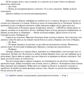 Не бе сигурен дали е така, но реши, че е уместно да го каже. Очите на Джамал
фанатично заблестяха.
— Да, Сиди.
— Искам да поддържаш връзка с агентите. Те са там, в региона. Трябва да бъдат
подготвени.
Джамал побърза да изпълни разпорежданията.
Пейджърът на Карлос завибрира на хълбока му и го стресна. Веднага се отдръпна до
стелаж със списания и го извади. Изписа се кодът на командира му от Холандия. Хитро се
промъкна до ред телефонни автомати, набра поредица цифри, после друга като код.
— Напуснали са Ротердам преди четиридесет минути — СИСЕН не губеше време за
пароли, оставяха ги на филмите. Когато трябваше бързо да бъде предадена информация, не
биваше да има риск от объркване. — Искам да бъдеш нащрек. Други агенти са на път.
Стреляй на месо. Разбираш ли?
Сърцето му подскочи. Мразеше Холандия, беше студена и мрачна. Ако очистеше тези
двамата, може би щяха да му поверят мисия близо до дома, в Каракас или поне в Мадрид.
— Да. Ясно.
— Не прави грешката да мислиш, че ще избегнат регионално летище. Мишената е
опитен играч. И използвай изображения. Приемал е множество самоличности.
— Разбрано.
Затвори, обърна се и закрачи бързо, въртейки се и обхващайки с поглед всяка част от
терминала. Не бяха там. Но колкото и добър да беше бившият агент, все пак трябваше да се
регистрира. Други щяха да държат под око гишетата за проверка на багаж и паспорти. Той
щеше да излезе отвън, до самолетите.
Зад него имаше врата, широко отворена, до помещенията на чистачите. Карлос се
промъкна вътре. Добре познаваше това летище, както и „Шипол“. В мизерната сива стаичка
бяха струпани куп униформи. Избра екип на товарач на багаж и за двадесет секунди се
преоблече. В джоба му имаше фалшива значка с име. Закачи я и тръгна към конвейерите.
Оттам нататък бе лесно…
[1] Арабски термин за разузнаване, разузнавателна агенция. — Б.пр. ↑
 