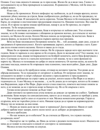 Оливия. След това сянката й нямаше да го преследва. Жалко бе да я види така. Гневът и
негодуванието му се бяха превърнали в съжаление. В сравнение с Мелиса, той бе имал по-
добрия живот.
И все пак…
Нещо се бе променило. Когато шофьорът му заобиколи, за да й отвори вратата, когато
наемният убиец започна да стреля. Беше съобразителен, разбира се, но не бе предвидил, че
ще бъде там. А беше. И заплахата бе доста сериозна. Тогава Мелиса го бе изненадала. Бягаше
бързо, не спореше и инстинктивно предусещаше опасността. Никакво хленчене. Все още бе
смела. И от време на време имаше проблясъци, макар и да не би признал, на старото
влечение. Тя бе непредсказуема.
Някой се опитваше да я унищожи, беше я изтръгнал от нейния свят. Уил отлично
знаеше, че се бе появил неочаквано с обещания да промени всичко, да я откъсне от всичко
познато, но Мелиса бе силна. Когато Мелиса поиска да потренира, бе впечатлен. Беше в
ужасна форма, но веднага бе направила първата крачка към промяна.
Вече не беше миловидното безгрижно момиче. Но… той долавяше, дори днес, следи от
предишната й привлекателност. Когато проявяваше дързост, когато се бореше с него. Един-
два пъти отново изпита желание. Когато я хвана да го гледа.
Може би си правеше погрешни изводи. Не бе страдала заради него през всичките тези
години. Беше го зарязала и след време се бе сгодила. Дали го желаеше сега? Уил знаеше, че е
привлекателен мъж, имаше потвърждението на безброй момичета, които бяха флиртували с
него. Случваше се често и с напълно непознати и той знаеше, че не е само функция на
парите му. Мелиса го познаваше по-добре от онези момичета. От всички жени, на които бе
доставил наслада, никоя не бе отвръщала така пламенно, така всеотдайно. Дори днес. Дори
Оливия.
Може би в нея се бе пробудило нещо, отговор на неговите чувства. Уил реши да не
обръща внимание. Тя се нуждаеше от сигурност и свобода. От натрупан опит знаеше, че
ситуациите на живот и смърт събуждат желание у преследвачите и преследваните.
Мимолетните проблясъци на страст щяха да угаснат, когато кацне в Ню Йорк и се види с
годеницата си. А ако Мелиса го желаеше… е, не бе дошла да го потърси, когато се бе появил
във Вирджиния, дори в Ню Йорк. Дори когато стана известен, повечето вестници пишеха за
него, и не можеше да не е прочела нещо за банката му. Не се бе свързала с него.
Тогава колко реално можеше да бъде това?
Дори миговете на приятелска утеха можеха да доведат до проява на слабост. Трябваше
да внимава. Беше въпрос на самодисциплина, просто да се владее, докато се прибере у дома.
Уил изправи гръб и леко се отдалечи от нея. Мелиса моментално реагира. Гордо се
отдръпна, вече не търсейки утеха от него. Нямаше нужда да се прави на коравосърдечен.
Между тях не можеше да има нищо.
— Искаш да знаеш дали ще ни чакат в терминала? Доста вероятно. Някои от най-
добрите щабове имат хакери, които лесно могат да се доберат до резервациите.
Мелиса пребледня.
— Но как можем да го избегнем? За да стигнеш до Щатите, ти е нужен паспорт,
резервация, нали?
— Паспортът ще ти трябва, да. Няма да летим с редовен пътнически полет. Имената ни
няма да се появят в списъците в никой от секторите за заминаващи.
Мелиса остана мълчалива за секунда.
 