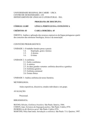 UNIVERSIDADE REGIONAL DO CARIRI – URCA
CENTRO DE HUMANIDADES - CH
DEPERTAMENTO DE LÍNGUAS E LITERATURAS – DLL
PROGRAMA DE DISCIPLINA
CÓDIGO: LL085 LÍNGUA PORTUGUESA: ESTILÍSTICA
CRÉDITOS: 03 CARGA HORÁRIA: 45
EMENTA: Análise e aplicação dos recursos expressivos da língua portuguesa a partir
dos conceitos das estruturas fonológica, léxica e da enunciação.
CONTEÚDO PROGRAMÁTICO:
UNIDADE 1: O trabalho literário prosa e poesia
1.4. Inspiração, gosto e técnica
1.5. A técnica
1.6. O ritmo
UNIDADE 2: A estilística
2.1. Estilo e estilística
2.2. A retórica
2.3. As duas grandes vertentes: estilística descritiva e genética
2.4. Estilística gerativa
2.5: Estilística estrutural
2.6: Estrato fônico
UNIDADE 3: Análise estilística de textos literários.
METODOLOGIA:
Aulas expositivas, discursiva; estudos individuais e em grupo.
AVALIAÇÃO:
Processual.
BIBLIOGRAFIA:
BUENO, Silveira. Estilística brasilera. São Paulo: Saraiva, 1964.
COHEN, Jean. Estrutura da linguagem poética. São Paulo: Cultrix,1974.
DUBOIS,J.et all, Retórica geral. São Paulo: Cultrix,1974.
MARTINS, Nilce Sant’anna. Introdução a estilística. São Paulo: T.A. Queiroz, 1997.
 