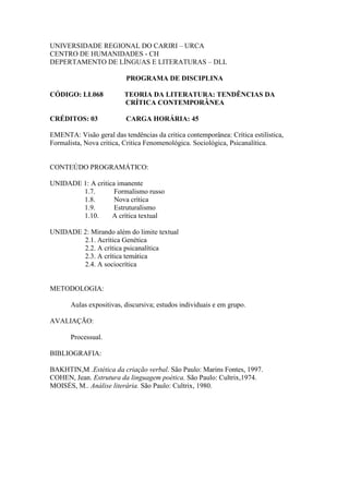 UNIVERSIDADE REGIONAL DO CARIRI – URCA
CENTRO DE HUMANIDADES - CH
DEPERTAMENTO DE LÍNGUAS E LITERATURAS – DLL
PROGRAMA DE DISCIPLINA
CÓDIGO: LL068 TEORIA DA LITERATURA: TENDÊNCIAS DA
CRÍTICA CONTEMPORÂNEA
CRÉDITOS: 03 CARGA HORÁRIA: 45
EMENTA: Visão geral das tendências da critica contemporânea: Crítica estilística,
Formalista, Nova critica, Critica Fenomenológica. Sociológica, Psicanalítica.
CONTEÚDO PROGRAMÁTICO:
UNIDADE 1: A critica imanente
1.7. Formalismo russo
1.8. Nova crítica
1.9. Estruturalismo
1.10. A crítica textual
UNIDADE 2: Mirando além do limite textual
2.1. Acrítica Genética
2.2. A crítica psicanalítica
2.3. A crítica temática
2.4. A sociocrítica
METODOLOGIA:
Aulas expositivas, discursiva; estudos individuais e em grupo.
AVALIAÇÃO:
Processual.
BIBLIOGRAFIA:
BAKHTIN,M .Estética da criação verbal. São Paulo: Marins Fontes, 1997.
COHEN, Jean. Estrutura da linguagem poética. São Paulo: Cultrix,1974.
MOISÉS, M.. Análise literária. São Paulo: Cultrix, 1980.
 