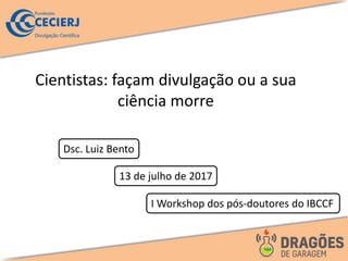 Cientistas: façam divulgação ou a sua
ciência morre
Dsc. Luiz Bento
13 de julho de 2017
I Workshop dos pós-doutores do IBCCF
 