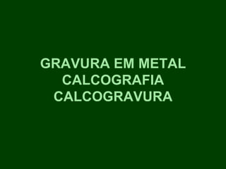 GRAVURA EM METAL
  CALCOGRAFIA
 CALCOGRAVURA
 