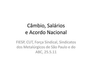Câmbio, Salários
     e Acordo Nacional
FIESP, CUT, Força Sindical, Sindicatos
dos Metalúrgicos de São Paulo e do
            ABC, 25.5.11
 