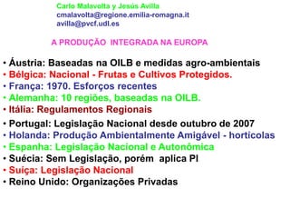 A PRODUÇÃO INTEGRADA NA EUROPA • Áustria: Baseadas na OILB e medidas agro-ambientais • Bélgica: Nacional - Frutas e Cultivos Protegidos. • França: 1970. Esforços recentes • Alemanha: 10 regiões, baseadas na OILB. • Itália: Regulamentos Regionais 
Carlo Malavolta y Jesús Avilla cmalavolta@regione.emilia-romagna.it avilla@pvcf.udl.es 
• Portugal: Legislação Nacional desde outubro de 2007 
• Holanda: Produção Ambientalmente Amigável - hortícolas 
• Espanha: Legislação Nacional e Autonômica 
• Suécia: Sem Legislação, porém aplica PI 
• Suíça: Legislação Nacional 
• Reino Unido: Organizações Privadas  