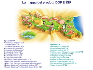 La mappa dei prodotti DOP & IGP 
Emilia-Romagna 
Una terra specialista 
in specialità 
I prodotti DOP 
1 Parmigiano-Reggiano DOP 
2 Grana Padano DOP 
3 Provolone Valpadana DOP 
4 Prosciutto di Parma DOP 
5 Prosciutto di Modena DOP 
6 Culatello di Zibello DOP 
7 Pancetta Piacentina DOP 
8 Salame Piacentino DOP 
9 Coppa Piacentina DOP 
10 Salamini italiani alla cacciatora DOP 
11 Olio Extra Vergine di oliva di Brisighella DOP 
12 Olio Extra Vergine di oliva Colline di Romagna DOP 
13 Aceto Balsamico Tradizionale di Modena DOP 
14 Aceto Balsamico Tradizionale di Reggio Emilia DOP 
I prodotti IGP 
Mortadella Bologna IGP 15 
Zampone Modena IGP 16 
Cotechino Modena IGP 17 
Vitellone bianco dell’Appennino centrale IGP 18 
Asparago verde di Altedo IGP 19 
Scalogno di Romagna IGP 20 
Fungo di Borgotaro IGP 21 
Marrone di Castel del Rio IGP 22 
Pere dell’Emilia-Romagna IGP 23 
Pesca e nettarina di Romagna IGP 24 
Coppia ferrarese IGP 25 
 