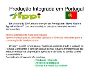 Produção Integrada em Portugal 
Em outubro de 2007, entrou em vigor em Portugal um “Novo Modelo Agro-Ambiental” com uma arquitetura estruturada em dois vetores fundamentais: Apoio à alteração do modo de produção Apoio à manutenção de atividades agrícolas e florestais relevantes para a conservação da biodiversidade O vetor 1 deverá ter um caráter horizontal, aplicado a todo o território de Portugal Continental, e tem por objetivo central induzir a transformação dos métodos e sistemas de produção agrícolas e silvícolas no sentido da sua sustentabilidade. Concretizado através de três medidas: - Produção Integrada - Agricultura Biológica - Gestão Florestal Sustentável  