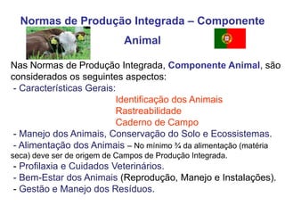 Normas de Produção Integrada – Componente Animal 
Nas Normas de Produção Integrada, Componente Animal, são considerados os seguintes aspectos: - Características Gerais: Identificação dos Animais Rastreabilidade Caderno de Campo - Manejo dos Animais, Conservação do Solo e Ecossistemas. - Alimentação dos Animais – No mínimo ¾ da alimentação (matéria seca) deve ser de origem de Campos de Produção Integrada. - Profilaxia e Cuidados Veterinários. - Bem-Estar dos Animais (Reprodução, Manejo e Instalações). - Gestão e Manejo dos Resíduos.  