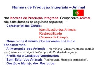 Normas de Produção Integrada – Animal 
Nas Normas de Produção Integrada, Componente Animal, são considerados os seguintes aspectos: 
- Características Gerais: 
Identificação dos Animais 
Rastreabilidade 
Caderno de Campo 
- Manejo dos Animais, Conservação do Solo e Ecossistemas. 
- Alimentação dos Animais – No mínimo ¾ da alimentação (matéria seca) deve ser de origem de Campos de Produção Integrada. 
- Profilaxia e Cuidados Veterinários. 
- Bem-Estar dos Animais (Reprodução, Manejo e Instalações). 
- Gestão e Manejo dos Resíduos. 
 