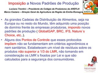 Imposição a Novos Padrões de Produção 
Luciano Trentini – Presidente do Colégio de Produtores da AREFLH 
Marco Cestaro – Direção Geral de Agricultura da Região de Emilia-Romagna 
• As grandes Cadeias de Distribuição de Alimentos, seja na 
Europa ou no resto do Mundo, têm adquirido uma posição 
de domínio frente às empresas produtoras, impondo novos 
padrões de produção ( GlobalGAP, BRC, IFS, Nature`s 
Choice, etc..). 
• Alguns dos Pontos de Controle que esses protocolos 
impõem não se fundamentam em critérios agronômicos e 
nem sanitários. Estabelecem um nível de resíduos sobre os 
produtos não superior a 1/3 do LMR, não tomando em 
consideração os LMR´s fixados por Lei e que são 
calculados para a segurança dos consumidores. 
 