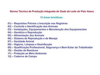 Norma Técnica de Produção Integrada de Gado de Leite do País Vasco 12 áreas temáticas: 01) – Requisitos Prévios a Inscrição nos Registros 02) – Controle e Identificação dos Animais 03) – Instalações, Equipamentos e Manutenção dos Equipamentos 04) – Genética e Reprodução 05) – Alimentação dos Animais 06) – Sistema de Reprodução e de Manejo 07) – Sanidade Animal 08) – Higiene, Limpeza e Desinfecção 09) – Qualificação Professional, Segurança e Bem-Estar do Trabalhador 10) – Gestão de Resíduos 11) – Proteção ao Meio Ambiente 12) – Caderno de Campo  