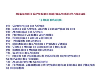 Regulamento da Produção Integrada Animal em Andaluzia 13 áreas temáticas: 01) – Característica dos Animais 02) – Manejo dos Animais, visando à conservação do solo 03) – Alimentação dos Animais 04) – Profilaxia e Cuidados Veterinários 05) – Reprodução e Gestão Zootécnica 06) – Transporte dos Animais 07) – Identificação dos Animais e Produtos Obtidos 08) – Gestão e Manejo de Excrementos e Resíduos 09) – Instalações e Manejo dos Animais 10) – Sacrifício dos Animais 11) – Higiene nas instalações da Indústria de Transformação e Conservação dos Produtos 12) – Assessoramento Competente 13) – Formação, Capacitação e Informação para as pessoas que trabalham na propriedade  