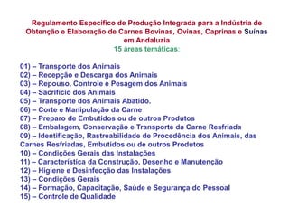 Regulamento Específico de Produção Integrada para a Indústria de Obtenção e Elaboração de Carnes Bovinas, Ovinas, Caprinas e Suínas em Andaluzia 15 áreas temáticas: 01) – Transporte dos Animais 02) – Recepção e Descarga dos Animais 03) – Repouso, Controle e Pesagem dos Animais 04) – Sacrifício dos Animais 05) – Transporte dos Animais Abatido. 06) – Corte e Manipulação da Carne 07) – Preparo de Embutidos ou de outros Produtos 08) – Embalagem, Conservação e Transporte da Carne Resfriada 09) – Identificação, Rastreabilidade de Procedência dos Animais, das Carnes Resfriadas, Embutidos ou de outros Produtos 10) – Condições Gerais das Instalações 11) – Característica da Construção, Desenho e Manutenção 12) – Higiene e Desinfecção das Instalações 13) – Condições Gerais 14) – Formação, Capacitação, Saúde e Segurança do Pessoal 15) – Controle de Qualidade  