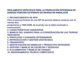 REGLAMENTO ESPECÍFICO PARA LA PRODUCCIÓN INTEGRADA DE GANADO PORCINO EXTENSIVO EN DEHESA EN ANDALUCÍA 1. RECONOCIMIENTO DE APIS Para el reconocimiento de una API de porcino deberá contarse con al menos diez productores y 1000 UGM, de acuerdo con la tabla mostrada a continuación: 2. CARACTERÍSTICAS GANADERAS 3. MANEJO DEL GANADO PARA LA CONSERVACIÓN DE LAS TIERRAS ASOCIADAS 4. PROFILAXIS Y CUIDADOS VETERINARIOS 5. REPRODUCCIÓN Y GESTIÓN ZOOTÉCNICA 6. TRANSPORTE 7. IDENTIFICACIÓN DE ANIMALES Y PRODUCTOS OBTENIDOS 8. GESTIÓN Y MANEJO DE EXCRETAS Y RESIDUOS 9. ALOJAMIENTOS Y MANEJO DE GANADO 10. ASESORAMIENTO TÉCNICO COMPETENTE  