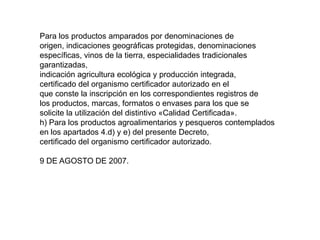 Para los productos amparados por denominaciones de 
origen, indicaciones geográficas protegidas, denominaciones 
específicas, vinos de la tierra, especialidades tradicionales garantizadas, 
indicación agricultura ecológica y producción integrada, 
certificado del organismo certificador autorizado en el 
que conste la inscripción en los correspondientes registros de 
los productos, marcas, formatos o envases para los que se 
solicite la utilización del distintivo «Calidad Certificada». 
h) Para los productos agroalimentarios y pesqueros contemplados 
en los apartados 4.d) y e) del presente Decreto, 
certificado del organismo certificador autorizado. 
9 DE AGOSTO DE 2007.  